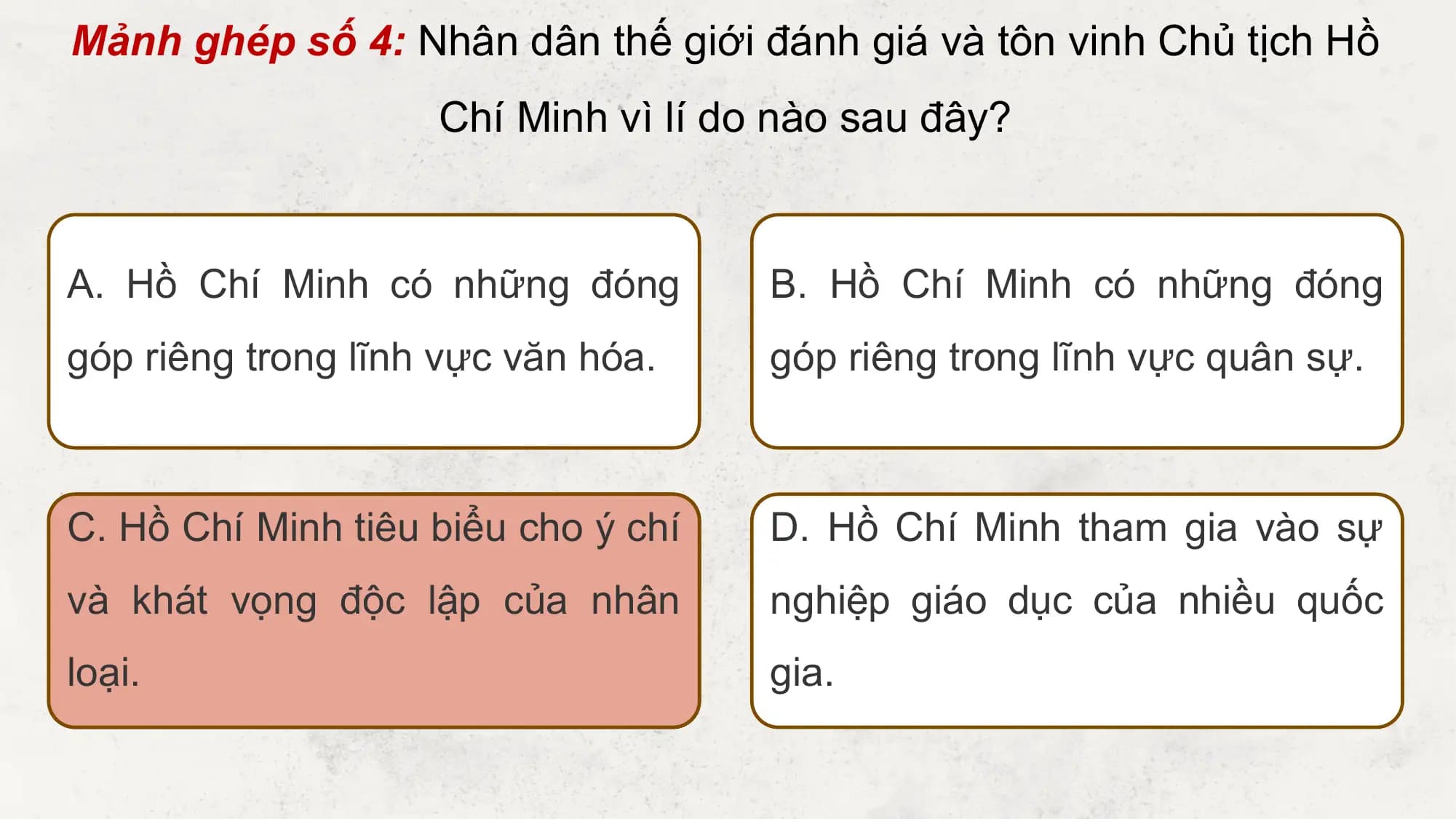 Mảnh ghép số 4: Nhân dân thế giới đánh giá và tôn vinh Chủ tịch Hồ
 Chí Minh vì lí do nào sau đây?

A. Hồ Chí Minh có những đóng B. Hồ Chí Minh có những đóng
góp riêng trong lĩnh vực văn hóa. góp riêng trong lĩnh vực quân sự.

C. Hồ Chí Minh tiêu biểu cho ý chí D. Hồ Chí Minh tham gia vào sự
và khát vọng độc lập của nhân nghiệp giáo dục của nhiều quốc
loại. gia.
