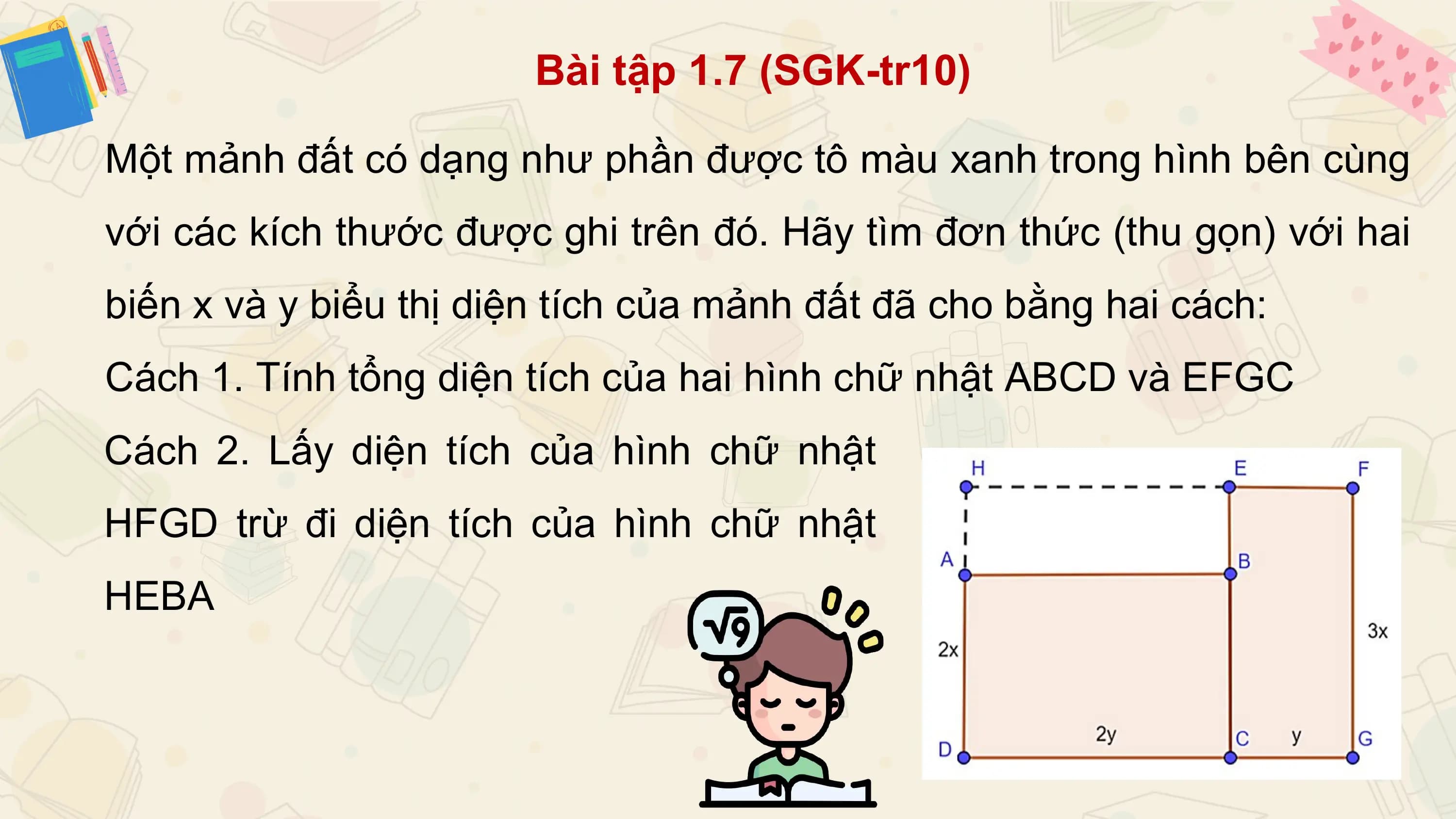 Bài tập 1.7 (SGK-tr10)

Một mảnh đất có dạng như phần được tô màu xanh trong hình bên cùng
với các kích thước được ghi trên đó. Hãy tìm đơn thức (thu gọn) với hai
biến x và y biểu thị diện tích của mảnh đất đã cho bằng hai cách:
Cách 1. Tính tổng diện tích của hai hình chữ nhật ABCD và EFGC
Cách 2. Lấy diện tích của hình chữ nhật
HFGD trừ đi diện tích của hình chữ nhật
HEBA