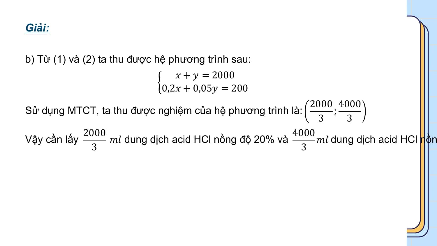 Giải:

b) Từ (1) và (2) ta thu được hệ phương trình sau:
 𝑥 + 𝑦 = 2000
 0,2𝑥 + 0,05𝑦 = 200
 2000 4000
Sử dụng MTCT, ta thu được nghiệm của hệ phương trình là: ;
 3 3
 2000 4000
Vậy cần lấy 𝑚𝑙 dung dịch acid HCl nồng độ 20% và 𝑚𝑙 dung dịch acid HCl nồn
 3 3