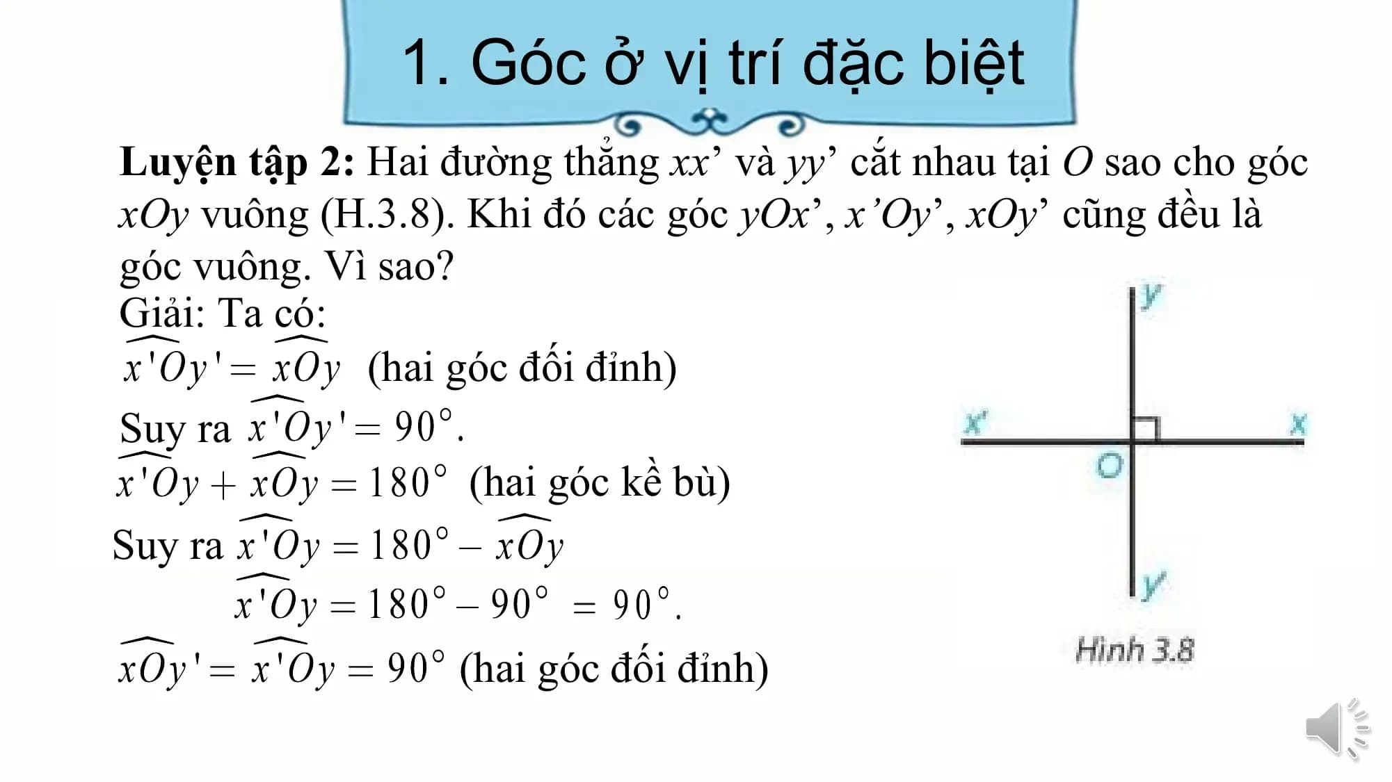 1. Góc ở vị trí đặc biệt
Luyện tập 2: Hai đường thẳng xx’ và yy’ cắt nhau tại O sao cho góc
xOy vuông (H.3.8). Khi đó các góc yOx’, x’Oy’, xOy’ cũng đều là
góc vuông. Vì sao?
Giải: Ta có:
 (hai góc đối đỉnh)
Suy ra
 (hai góc kề bù)
Suy ra

 (hai góc đối đỉnh)