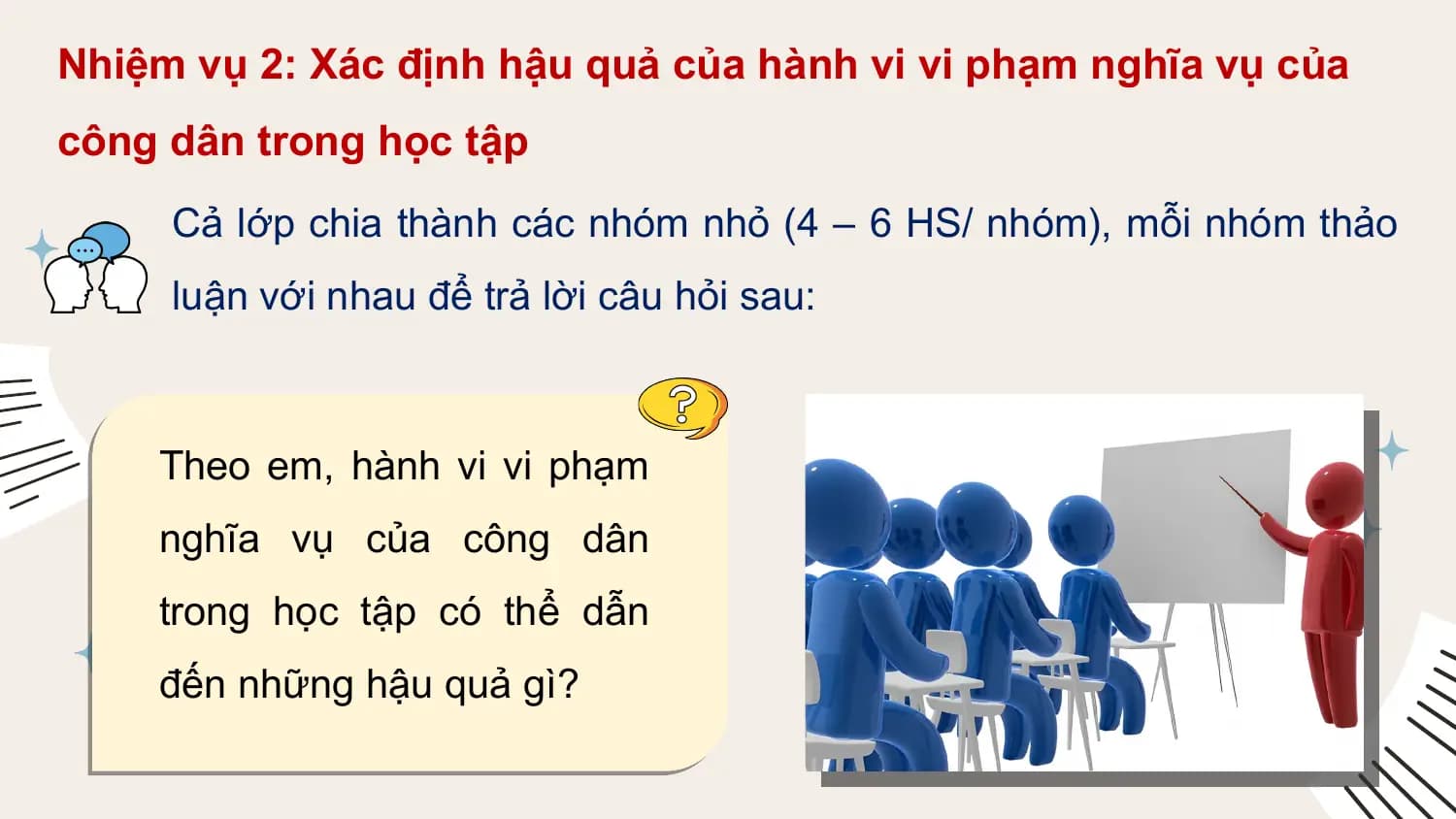 Nhiệm vụ 2: Xác định hậu quả của hành vi vi phạm nghĩa vụ của
công dân trong học tập
 Cả lớp chia thành các nhóm nhỏ (4 – 6 HS/ nhóm), mỗi nhóm thảo
 luận với nhau để trả lời câu hỏi sau:

 Theo em, hành vi vi phạm
 nghĩa vụ của công dân
 trong học tập có thể dẫn
 đến những hậu quả gì?