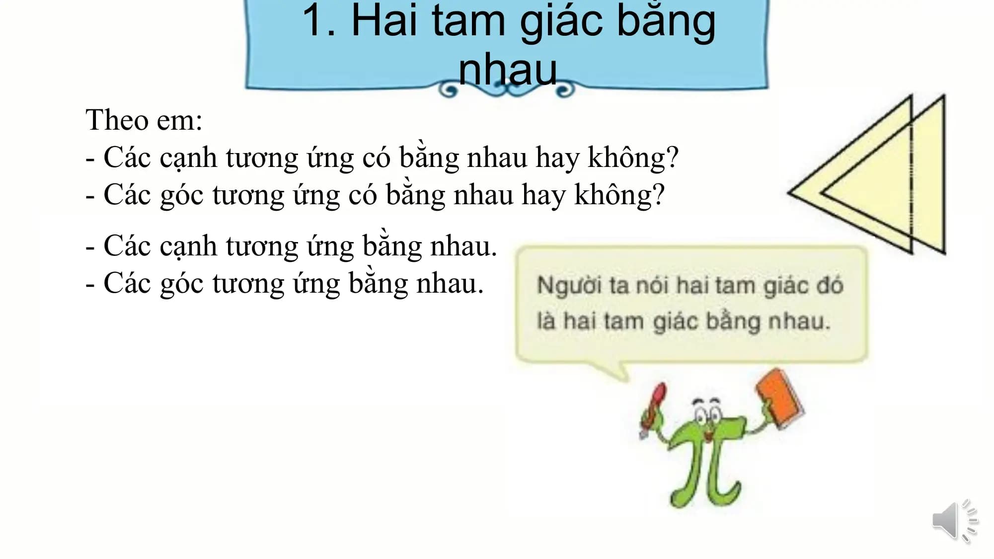 1. Hai tam giác bằng
 nhau
Theo em:
- Các cạnh tương ứng có bằng nhau hay không?
- Các góc tương ứng có bằng nhau hay không?
- Các cạnh tương ứng bằng nhau.
- Các góc tương ứng bằng nhau.