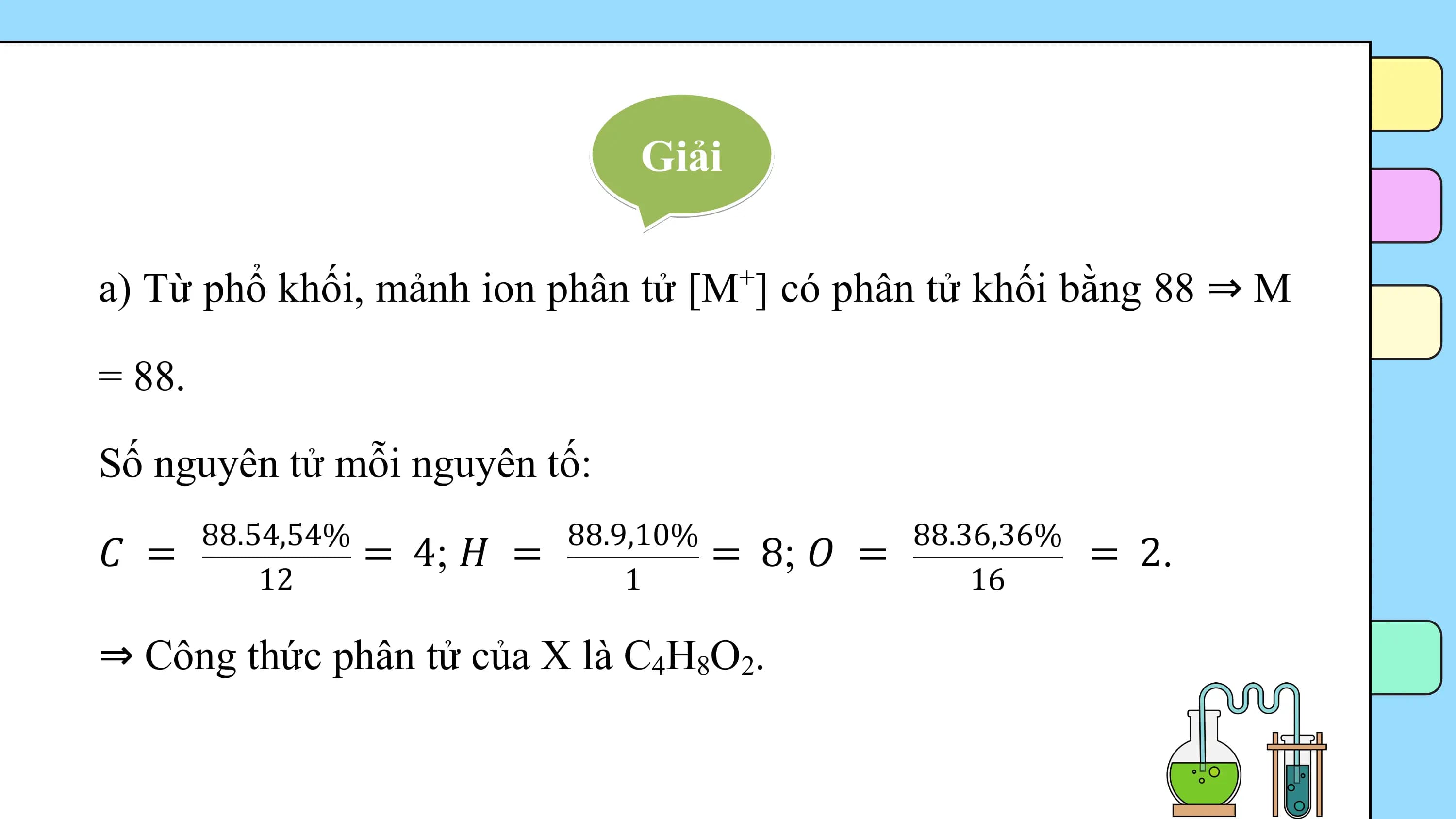 Giải

a) Từ phổ khối, mảnh ion phân tử [M ] có phân tử khối bằng 88 ⇒ M
 +

= 88.

Số nguyên tử mỗi nguyên tố:
 88.54,54% 88.9,10% 88.36,36%
𝐶 = = 4; 𝐻 = = 8; 𝑂 = = 2.
 12 1 16

⇒ Công thức phân tử của X là C4H8O2.