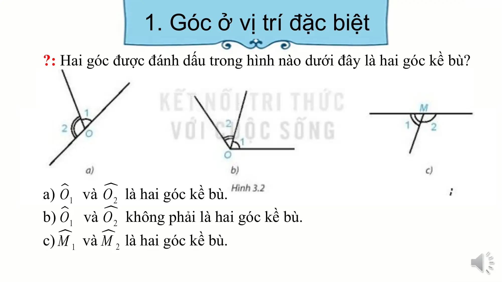 1. Góc ở vị trí đặc biệt
?: Hai góc được đánh dấu trong hình nào dưới đây là hai góc kề bù?

a) và là hai góc kề bù.
b) và không phải là hai góc kề bù.
c) và là hai góc kề bù.