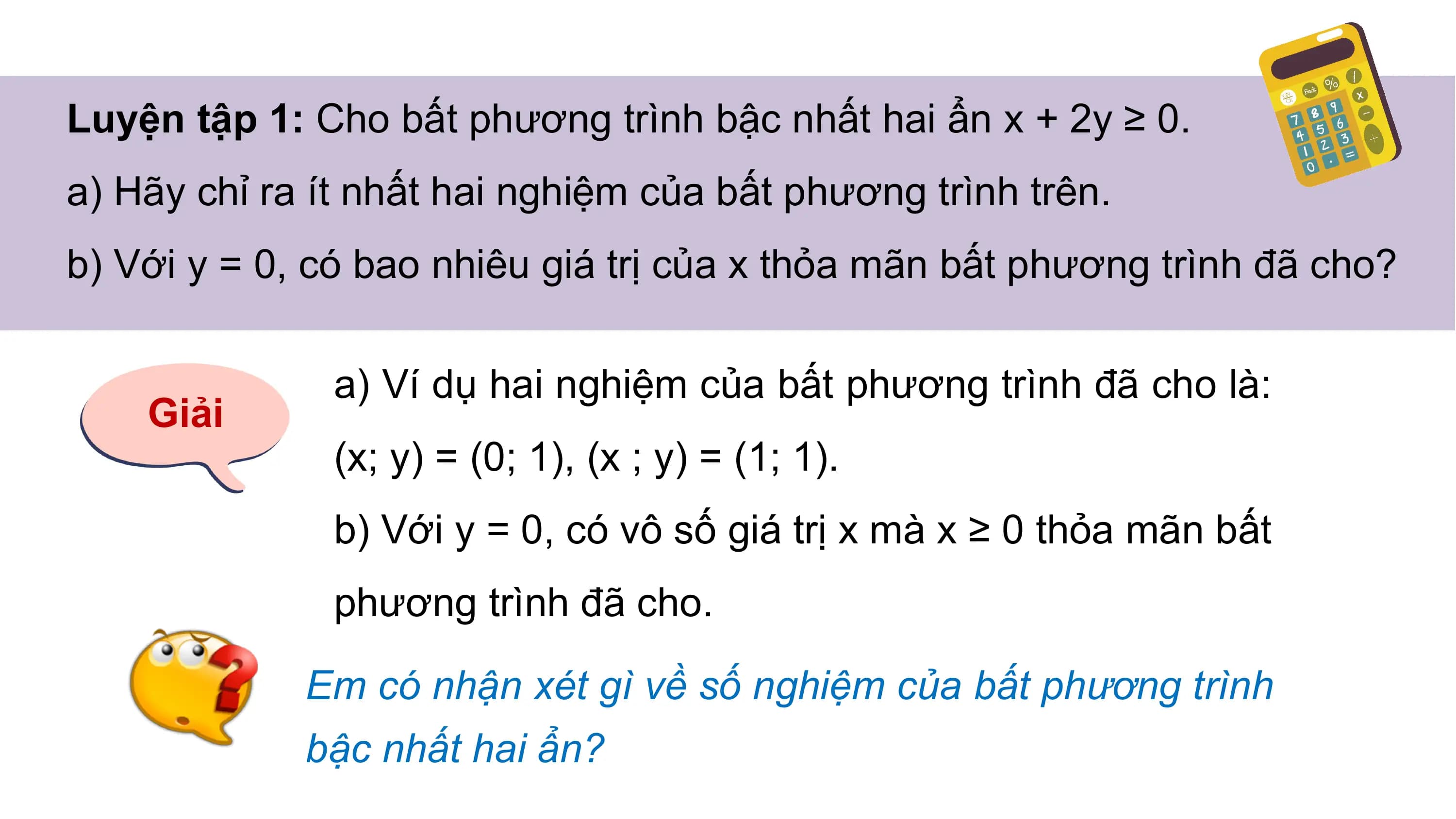 Luyện tập 1: Cho bất phương trình bậc nhất hai ẩn x + 2y ≥ 0.
a) Hãy chỉ ra ít nhất hai nghiệm của bất phương trình trên.
b) Với y = 0, có bao nhiêu giá trị của x thỏa mãn bất phương trình đã cho?
a) Ví dụ hai nghiệm của bất phương trình đã cho là:
Giải
(x; y) = (0; 1), (x ; y) = (1; 1).
b) Với y = 0, có vô số giá trị x mà x ≥ 0 thỏa mãn bất
phương trình đã cho.
Em có nhận xét gì về số nghiệm của bất phương trình
bậc nhất hai ẩn?