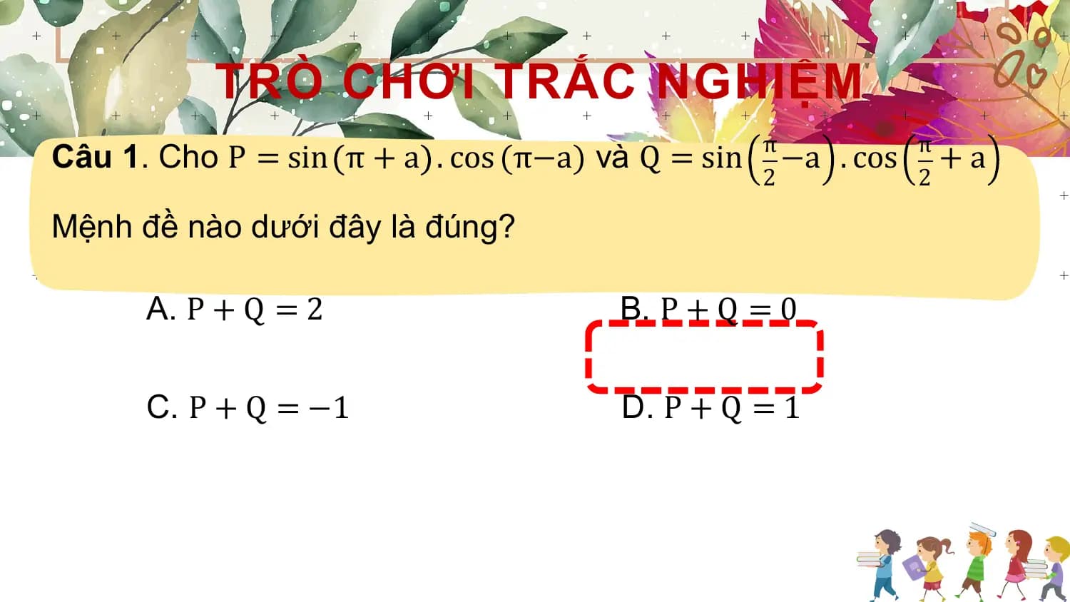 TRÒ CHƠI TRẮC NGHIỆM
Câu 1. Cho P = sin π + a . cos (π−a) và Q = sin π −a . cos π + a
 2 2

Mệnh đề nào dưới đây là đúng?

 A. P + Q = 2 B. P + Q = 0

 C. P + Q = −1 D. P + Q = 1