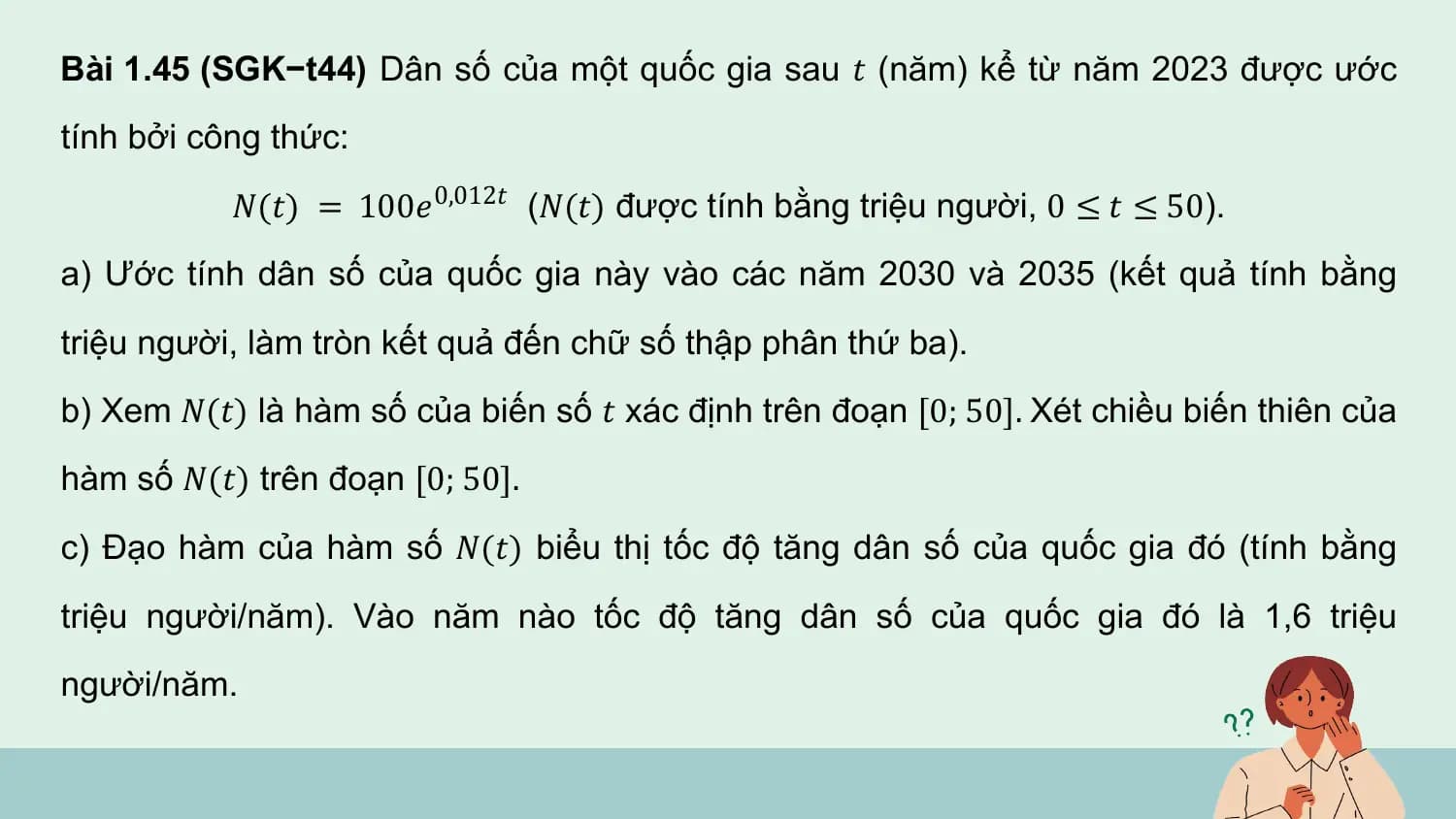 Bài 1.45 (SGK−t44) Dân số của một quốc gia sau 𝑡 (năm) kể từ năm 2023 được ước
tính bởi công thức:
 𝑁(𝑡) = 100𝑒 0,012𝑡 (𝑁(𝑡) được tính bằng triệu người, 0 ≤ 𝑡 ≤ 50).
a) Ước tính dân số của quốc gia này vào các năm 2030 và 2035 (kết quả tính bằng
triệu người, làm tròn kết quả đến chữ số thập phân thứ ba).
b) Xem 𝑁(𝑡) là hàm số của biến số 𝑡 xác định trên đoạn [0; 50]. Xét chiều biến thiên của
hàm số 𝑁(𝑡) trên đoạn [0; 50].
c) Đạo hàm của hàm số 𝑁(𝑡) biểu thị tốc độ tăng dân số của quốc gia đó (tính bằng
triệu người/năm). Vào năm nào tốc độ tăng dân số của quốc gia đó là 1,6 triệu
người/năm.