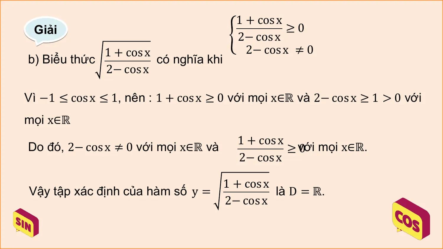 1 + cos x
 Giải ≥0
 2− cos x
 1 + cos x 2− cos x ≠ 0
b) Biểu thức có nghĩa khi
 2− cos x

Vì −1 ≤ cos x ≤ 1, nên : 1 + cos x ≥ 0 với mọi x∈ℝ và 2− cos x ≥ 1 > 0 với
mọi x∈ℝ
 1 + cos x
Do đó, 2− cos x ≠ 0 với mọi x∈ℝ và 0 mọi x∈ℝ.
 ≥ với
 2− cos x

 1 + cos x
Vậy tập xác định của hàm số y = là D = ℝ.
 2− cos x