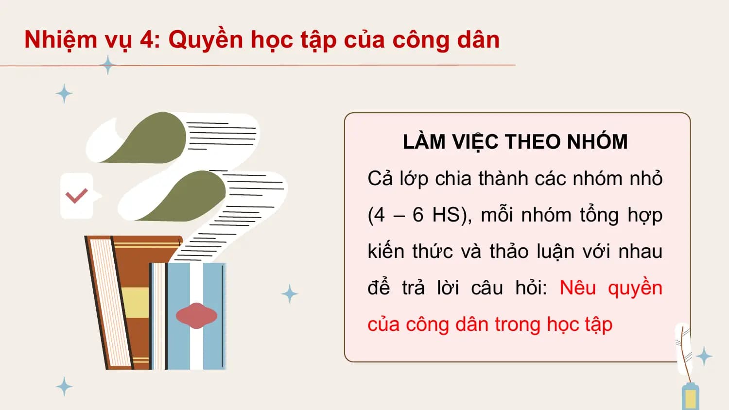 Nhiệm vụ 4: Quyền học tập của công dân

 LÀM VIỆC THEO NHÓM
 Cả lớp chia thành các nhóm nhỏ
 (4 – 6 HS), mỗi nhóm tổng hợp
 kiến thức và thảo luận với nhau
 để trả lời câu hỏi: Nêu quyền
 của công dân trong học tập