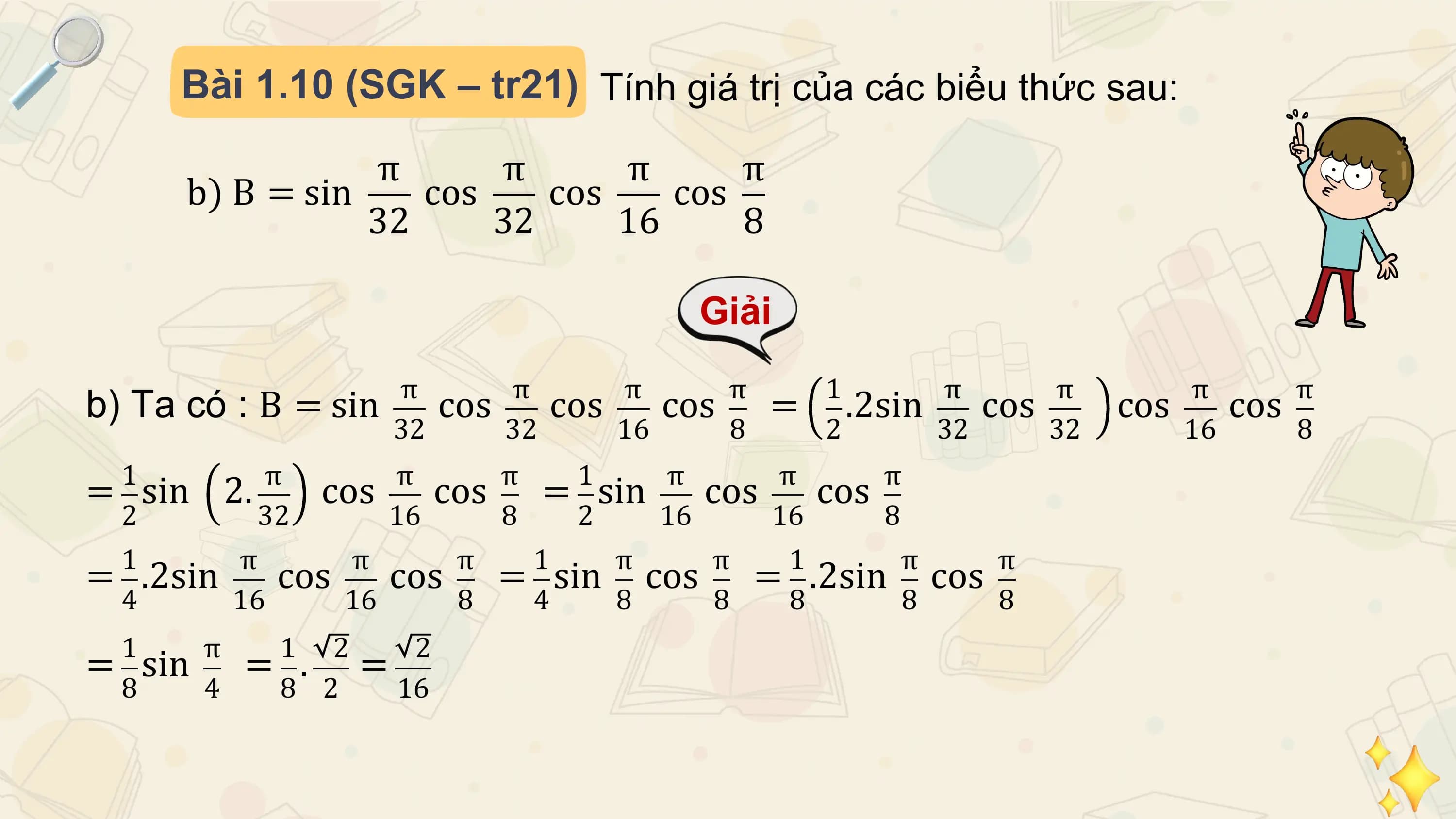 Bài 1.10 (SGK – tr21) Tính giá trị của các biểu thức sau:

 π π π π
 b) B = sin cos cos cos
 32 32 16 8

 Giải
 π π π π 1 π π π π
b) Ta có : B = sin cos cos cos = .2sin cos cos cos
 32 32 16 8 2 32 32 16 8
 1 π π π 1 π π π
= sin 2. cos cos = sin cos cos
 2 32 16 8 2 16 16 8
 1 π π π 1 π π 1 π π
= .2sin cos cos = sin cos = .2sin cos
 4 16 16 8 4 8 8 8 8 8
 1 π 1 2 2
= sin = . =
 8 4 8 2 16