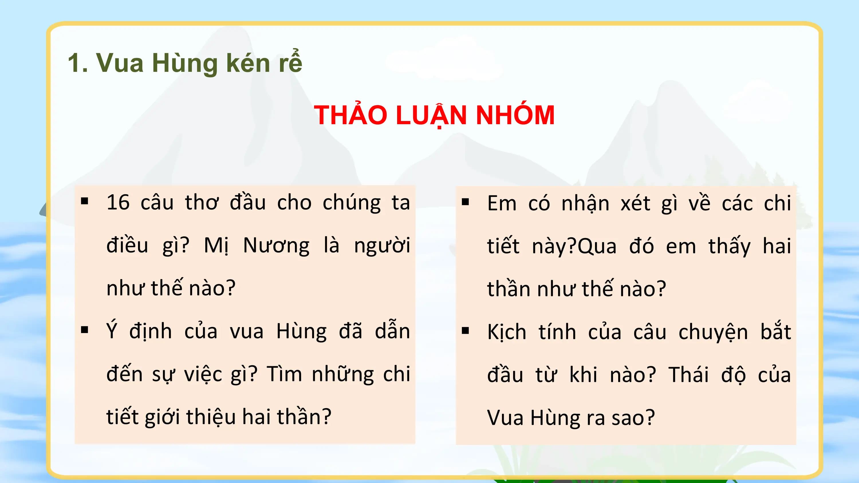 1. Vua Hùng kén rể
 THẢO LUẬN NHÓM

§ 16 câu thơ đầu cho chúng ta § Em có nhận xét gì về các chi
 điều gì? Mị Nương là người tiết này?Qua đó em thấy hai
 như thế nào? thần như thế nào?
§ Ý định của vua Hùng đã dẫn § Kịch tính của câu chuyện bắt
 đến sự việc gì? Tìm những chi đầu từ khi nào? Thái độ của
 tiết giới thiệu hai thần? Vua Hùng ra sao?
