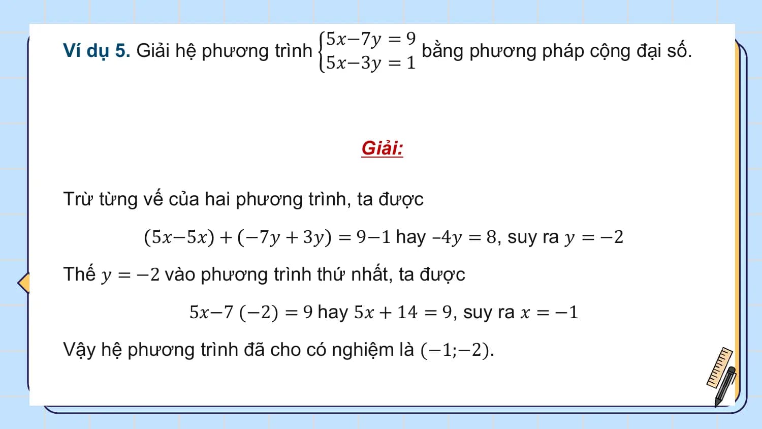 5𝑥−7𝑦 = 9
Ví dụ 5. Giải hệ phương trình bằng phương pháp cộng đại số.
 5𝑥−3𝑦 = 1

 Giải:

Trừ từng vế của hai phương trình, ta được
 5𝑥−5𝑥 + −7𝑦 + 3𝑦 = 9−1 hay –4𝑦 = 8, suy ra 𝑦 = −2
Thế 𝑦 = −2 vào phương trình thứ nhất, ta được
 5𝑥−7 (−2) = 9 hay 5𝑥 + 14 = 9, suy ra 𝑥 = −1
Vậy hệ phương trình đã cho có nghiệm là (−1;−2).