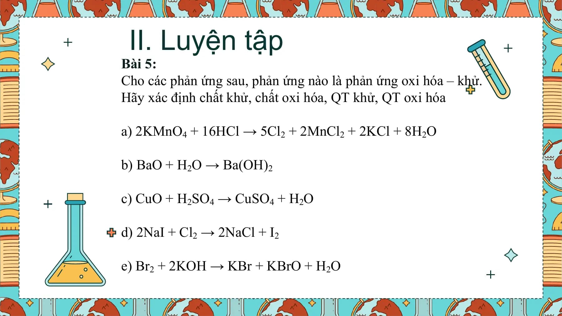 II. Luyện tập
Bài 5:
Cho các phản ứng sau, phản ứng nào là phản ứng oxi hóa – khử.
Hãy xác định chất khử, chất oxi hóa, QT khử, QT oxi hóa

a) 2KMnO4 + 16HCl → 5Cl2 + 2MnCl2 + 2KCl + 8H2O

b) BaO + H2O → Ba(OH)2

c) CuO + H2SO4 → CuSO4 + H2O

d) 2NaI + Cl2 → 2NaCl + I2

e) Br2 + 2KOH → KBr + KBrO + H2O