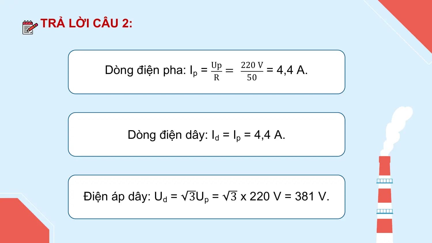 TRẢ LỜI CÂU 2:

 Up 220 V
 Dòng điện pha: Ip = = = 4,4 A.
 R 50

 Dòng điện dây: Id = Ip = 4,4 A.

 Điện áp dây: Ud = 3Up = 3 x 220 V = 381 V.