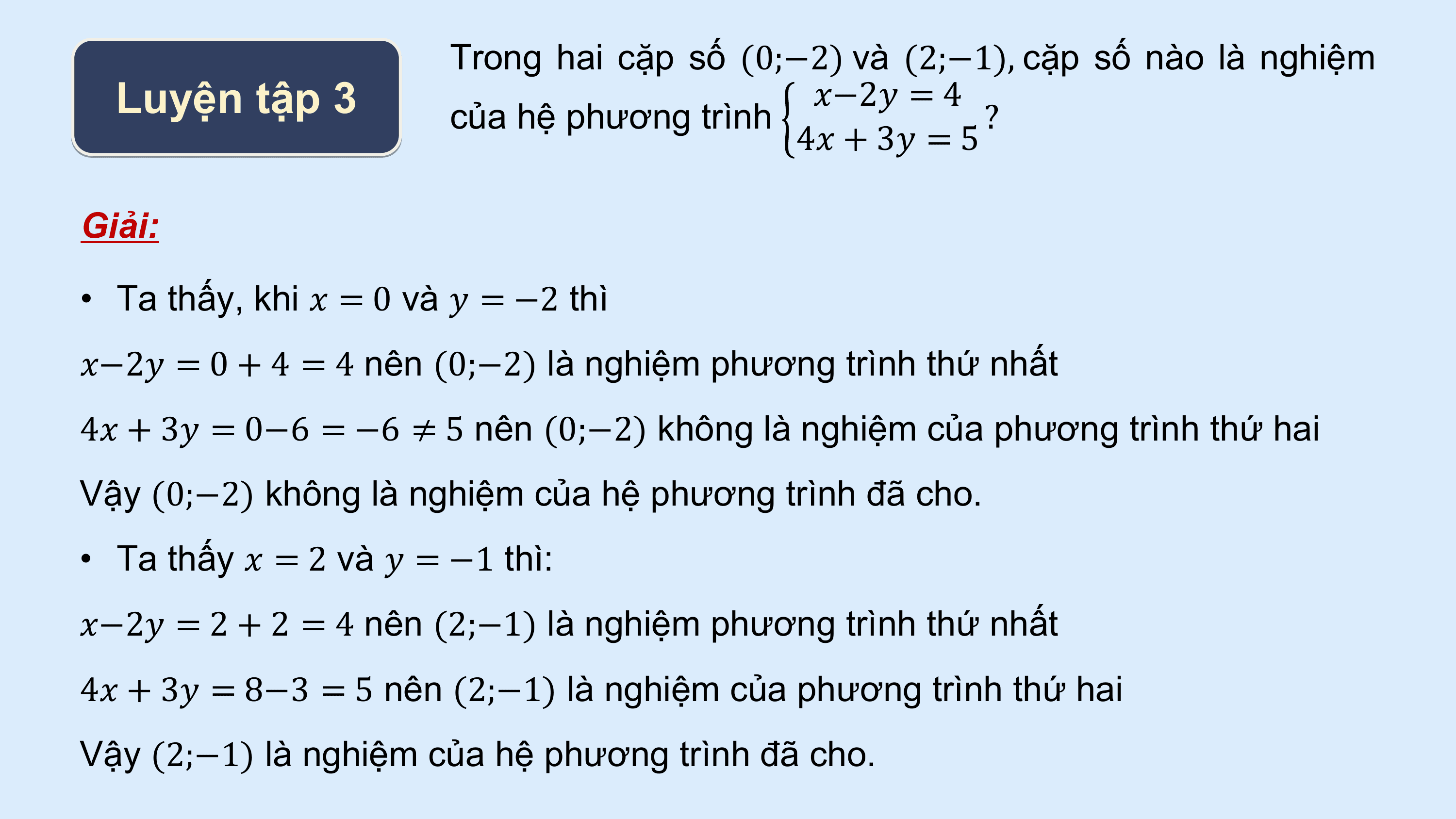 Trong hai cặp số (0;−2) và (2;−1), cặp số nào là nghiệm
 Luyện tập 3 của hệ phương trình
 ?−2? = 4
 ?
 4? + 3? = 5

Giải:

• Ta thấy, khi ? = 0 và ? = −2 thì
?−2? = 0 + 4 = 4 nên (0;−2) là nghiệm phương trình thứ nhất
4? + 3? = 0−6 = −6 ≠ 5 nên (0;−2) không là nghiệm của phương trình thứ hai
Vậy (0;−2) không là nghiệm của hệ phương trình đã cho.
• Ta thấy ? = 2 và ? = −1 thì:
?−2? = 2 + 2 = 4 nên (2;−1) là nghiệm phương trình thứ nhất
4? + 3? = 8−3 = 5 nên (2;−1) là nghiệm của phương trình thứ hai
Vậy (2;−1) là nghiệm của hệ phương trình đã cho.
