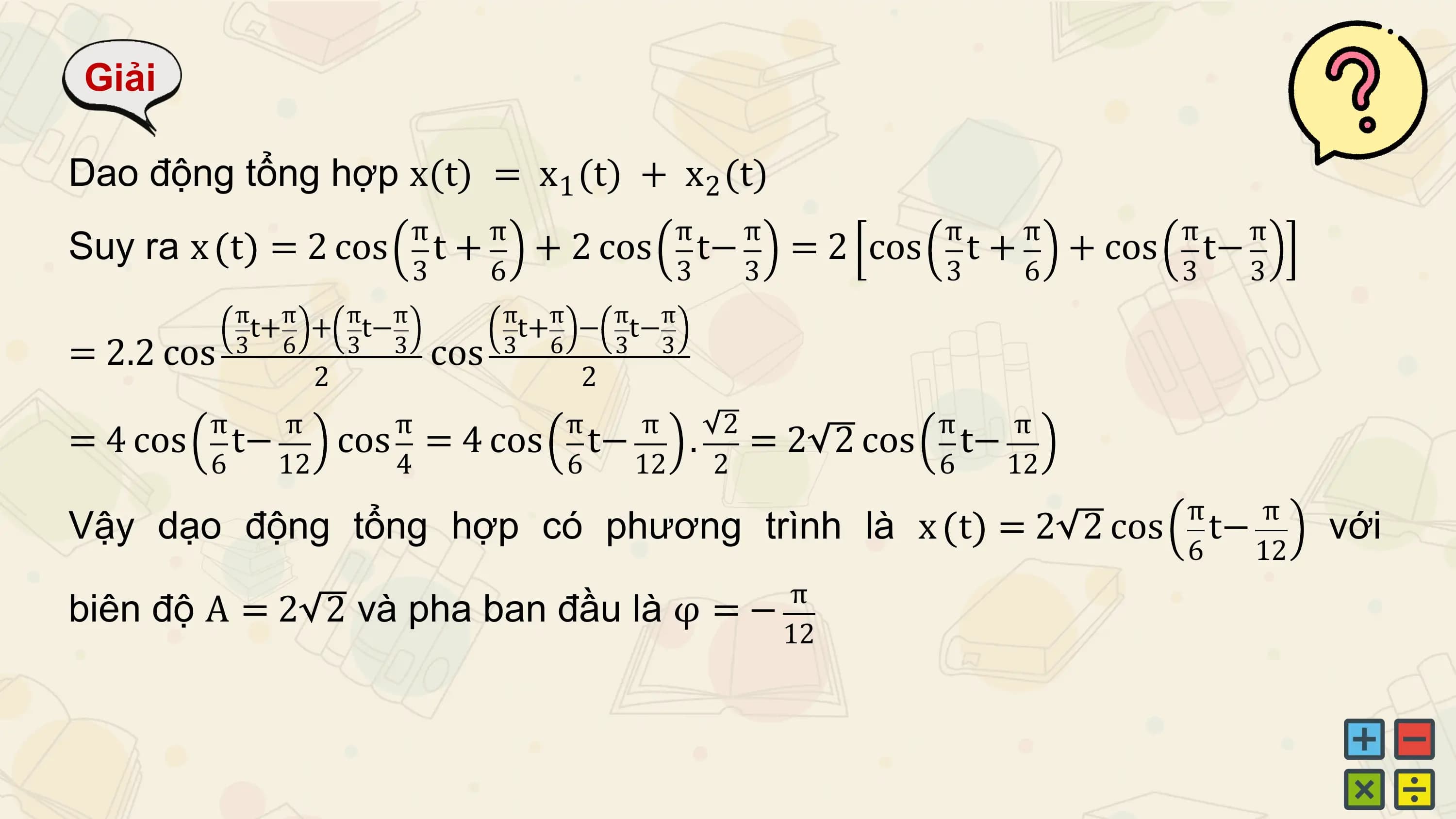 Giải

Dao động tổng hợp x(t) = x1 (t) + x2 (t)
 π π π π π π π π
Suy ra x t = 2 cos t+ + 2 cos t− = 2 cos t+ + cos t−
 3 6 3 3 3 6 3 3
 π π π π π π π π
 t+ + t− t+ − t−
= 2.2 cos 3 6 3 3 cos 3 6 3 3
 2 2
 π π π π π 2 π π
= 4 cos t− cos = 4 cos t− . =2 2 cos t−
 6 12 4 6 12 2 6 12
 π π
Vậy dạo động tổng hợp có phương trình là x t = 2 2 cos t− với
 6 12
 π
biên độ A = 2 2 và pha ban đầu là φ = −
 12