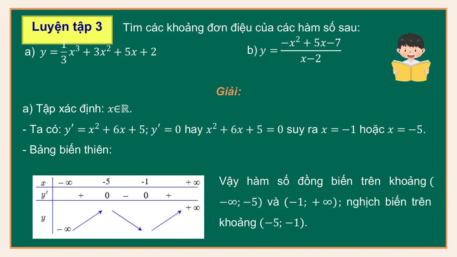 Luyện tập 3 Tìm các khoảng đơn điệu của các hàm số sau:
 1 3 −𝑥 2 + 5𝑥−7
a) 𝑦 = 𝑥 + 3𝑥2 + 5𝑥 + 2 b) 𝑦 =
 3 𝑥−2

 Giải:
a) Tập xác định: 𝑥∈ℝ.
- Ta có: 𝑦′ = 𝑥2 + 6𝑥 + 5; 𝑦′ = 0 hay 𝑥2 + 6𝑥 + 5 = 0 suy ra 𝑥 = −1 hoặc 𝑥 = −5.
- Bảng biến thiên:

 Vậy hàm số đồng biến trên khoảng
 −∞; −5 và −1; + ∞ ; nghịch biến trên
 khoảng −5; −1 .