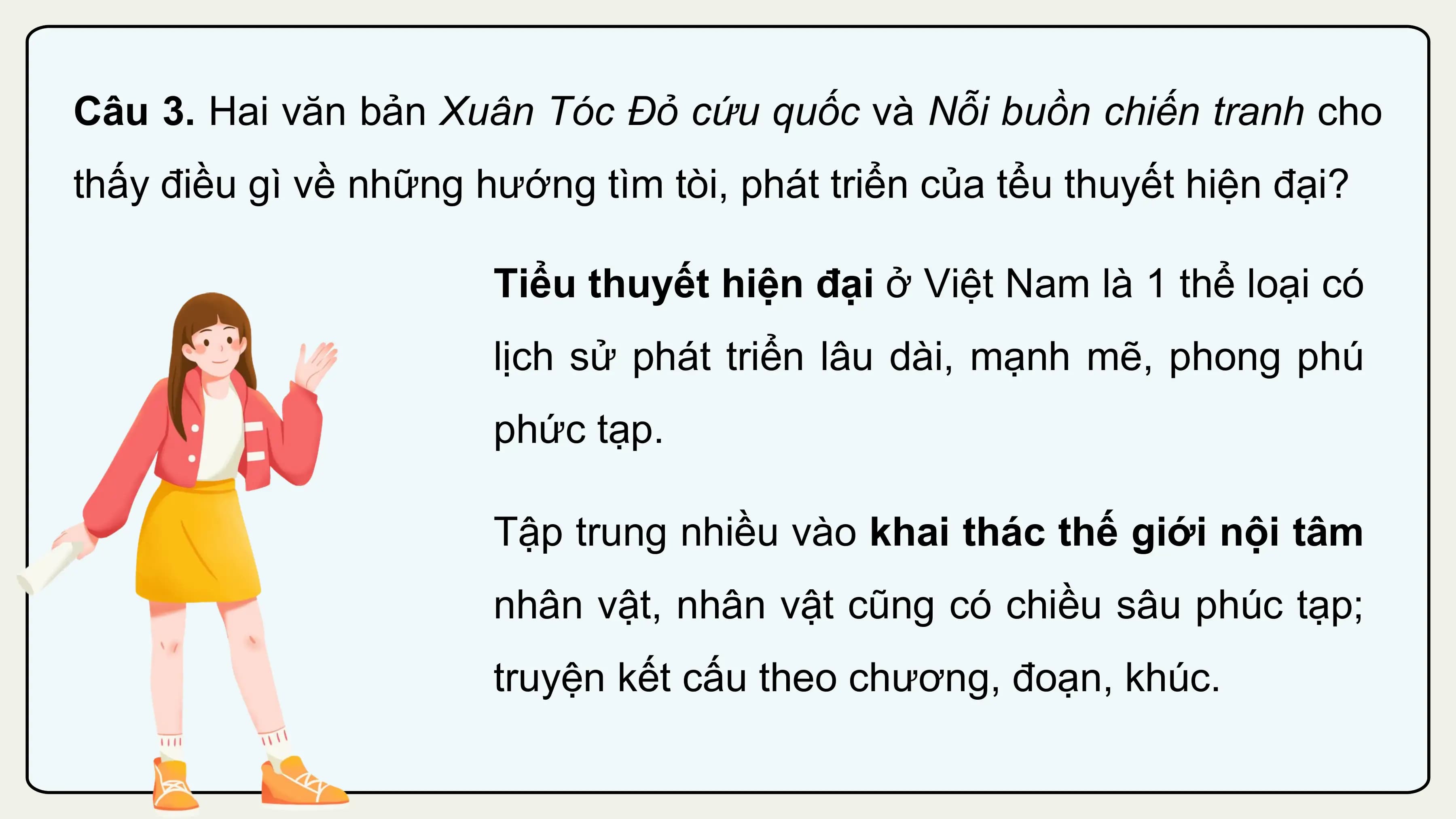 Câu 3. Hai văn bản Xuân Tóc Đỏ cứu quốc và Nỗi buồn chiến tranh cho
thấy điều gì về những hướng tìm tòi, phát triển của tểu thuyết hiện đại?

 Tiểu thuyết hiện đại ở Việt Nam là 1 thể loại có
 lịch sử phát triển lâu dài, mạnh mẽ, phong phú
 phức tạp.

 Tập trung nhiều vào khai thác thế giới nội tâm
 nhân vật, nhân vật cũng có chiều sâu phúc tạp;
 truyện kết cấu theo chương, đoạn, khúc.