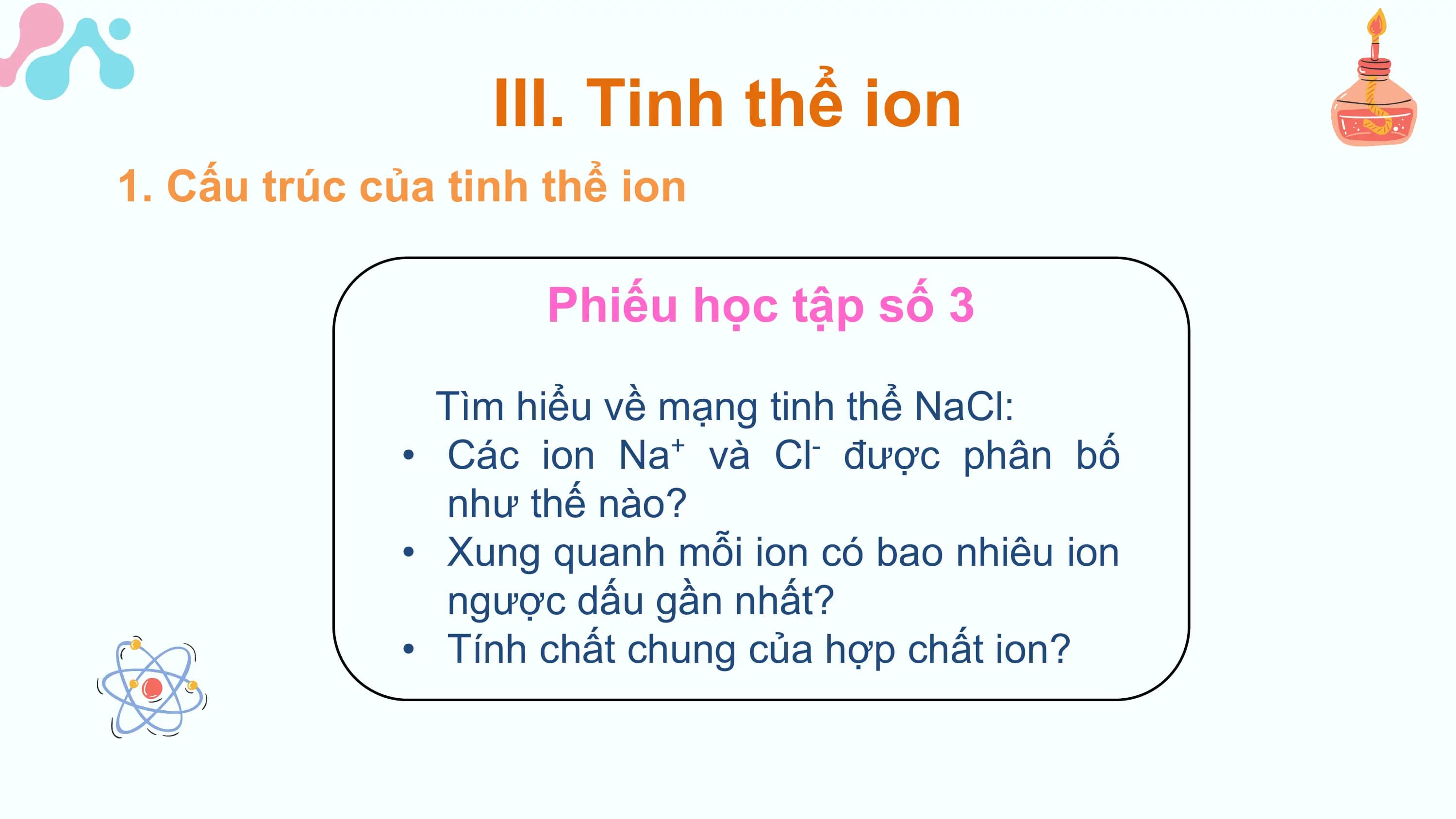 III. Tinh thể ion
1. Cấu trúc của tinh thể ion

 Phiếu học tập số 3

 Tìm hiểu về mạng tinh thể NaCl:
 • Các ion Na và Cl được phân bố
 + -

 như thế nào?
 • Xung quanh mỗi ion có bao nhiêu ion
 ngược dấu gần nhất?
 • Tính chất chung của hợp chất ion?