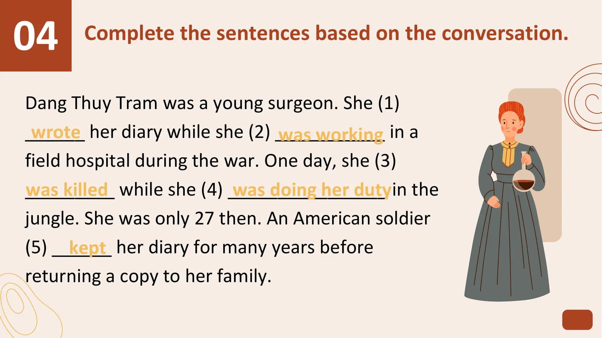 04 Complete the sentences based on the conversation.

Dang Thuy Tram was a young surgeon. She (1)
______
 wrote her diary while she (2) ___________
 was working in a
field hospital during the war. One day, she (3)
_________
was killed while she (4) ________________
 was doing her dutyin the
jungle. She was only 27 then. An American soldier
(5) ______
 kept her diary for many years before
returning a copy to her family.