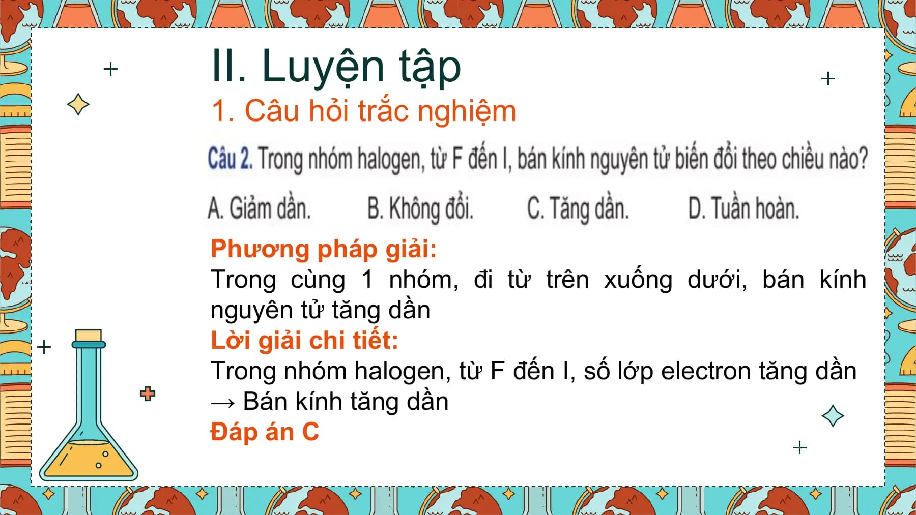 II. Luyện tập
1. Câu hỏi trắc nghiệm

Phương pháp giải:
Trong cùng 1 nhóm, đi từ trên xuống dưới, bán kính
nguyên tử tăng dần
Lời giải chi tiết:
Trong nhóm halogen, từ F đến I, số lớp electron tăng dần
→ Bán kính tăng dần
Đáp án C