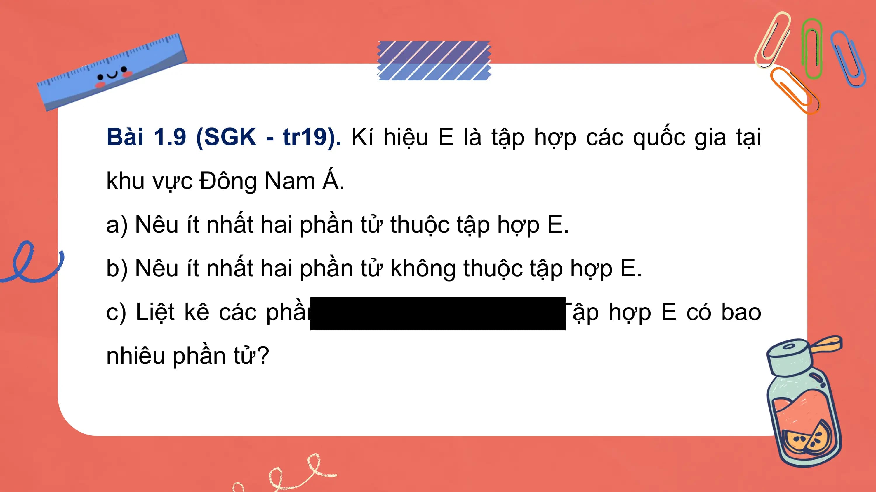 Bài 1.9 (SGK - tr19). Kí hiệu E là tập hợp các quốc gia tại
khu vực Đông Nam Á.
a) Nêu ít nhất hai phần tử thuộc tập hợp E.
b) Nêu ít nhất hai phần tử không thuộc tập hợp E.
c) Liệt kê các phần tử thuộc tập hợp E. Tập hợp E có bao
nhiêu phần tử?