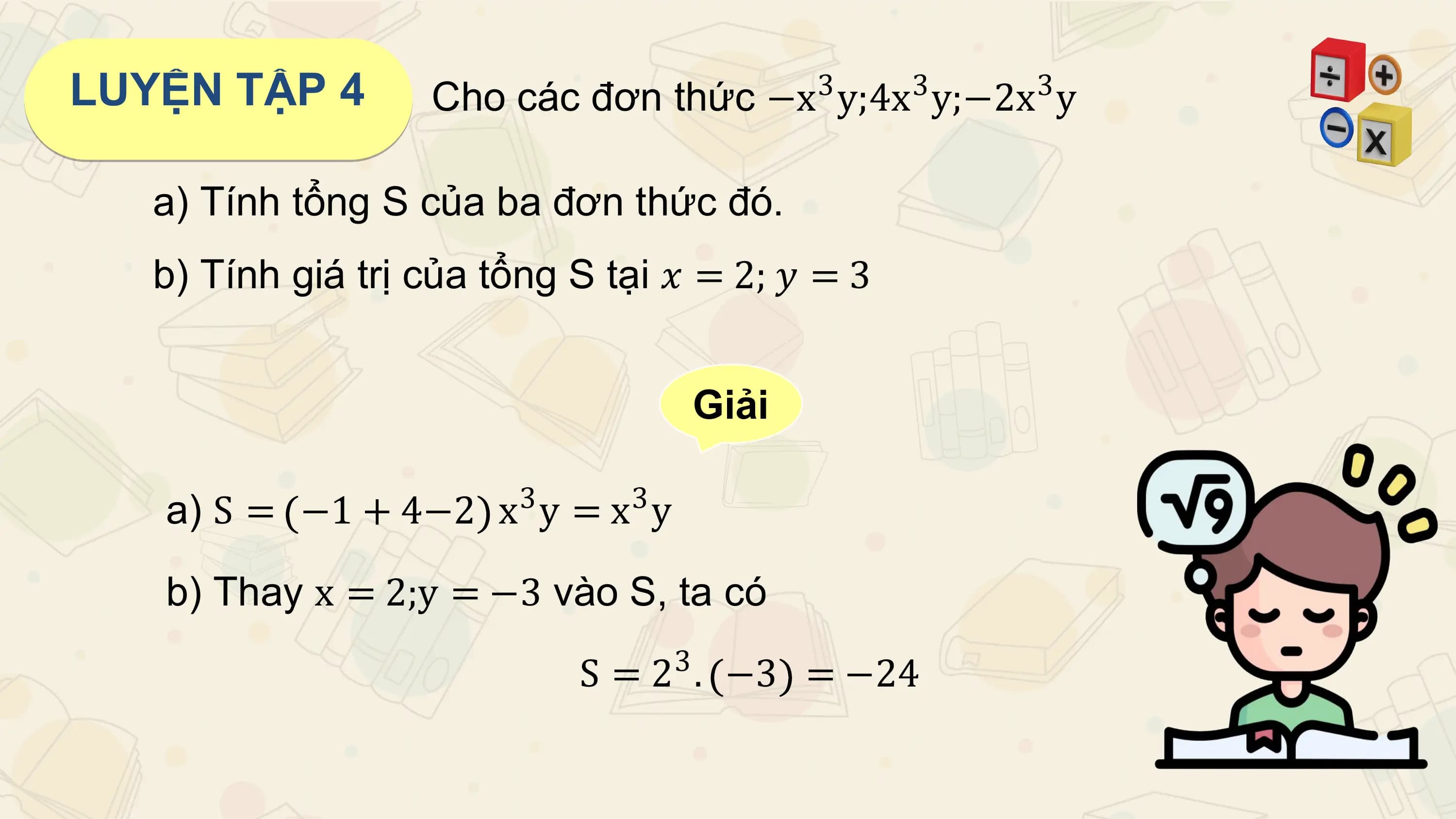 LUYỆN TẬP 4 3 3
 Cho các đơn thức −x y;4x y;−2x y 3

 a) Tính tổng S của ba đơn thức đó.
 b) Tính giá trị của tổng S tại 𝑥 = 2; 𝑦 = 3

 Giải

 3 3
 a) S = −1 + 4−2 x y = x y

 b) Thay x = 2;y = −3 vào S, ta có

 S = 23 . −3 = −24