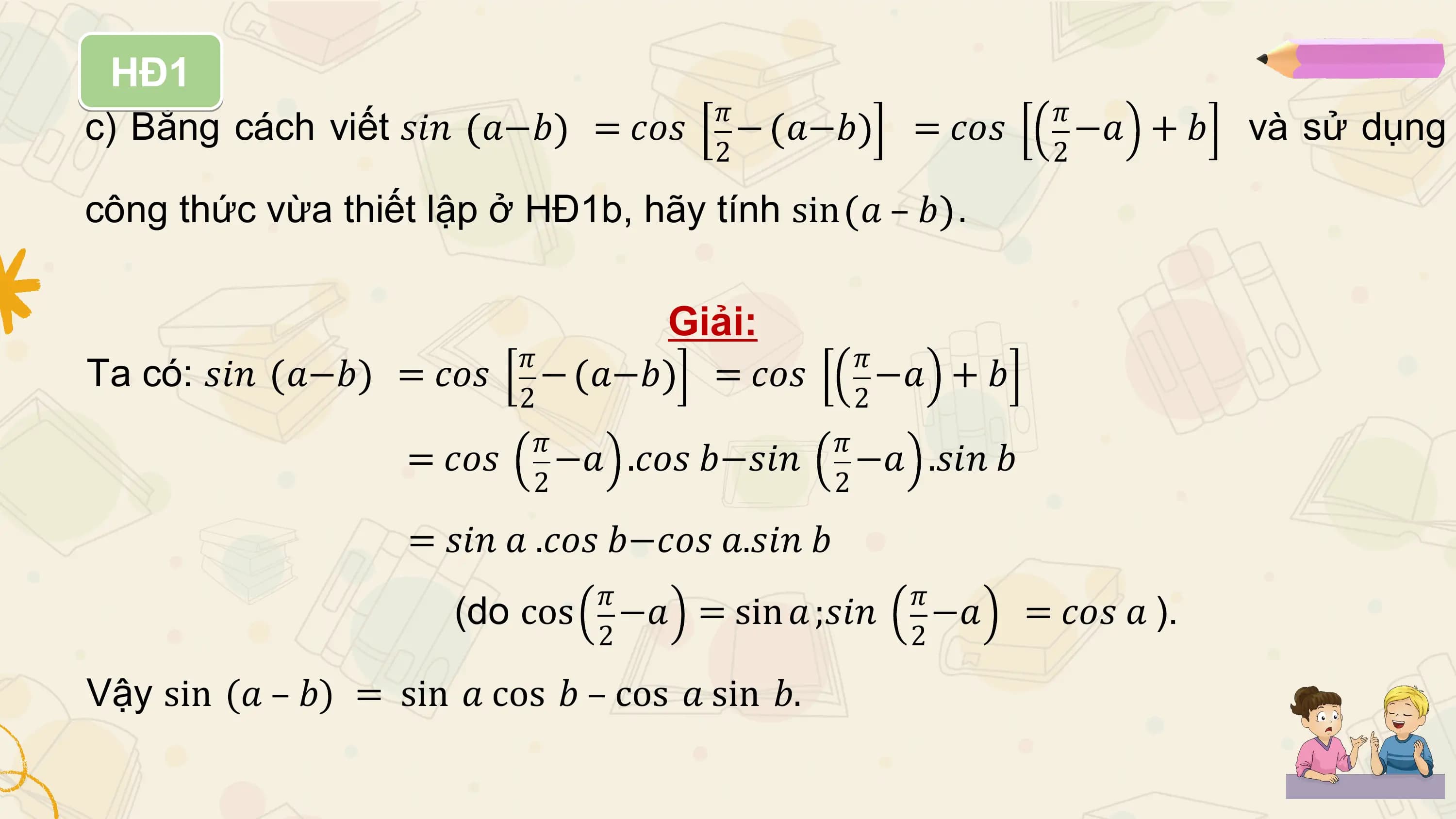 HĐ1
 𝜋 𝜋
c) Bằng cách viết 𝑠𝑖𝑛 𝑎−𝑏 = 𝑐𝑜𝑠 − 𝑎−𝑏 = 𝑐𝑜𝑠 −𝑎 +𝑏 và sử dụng
 2 2

công thức vừa thiết lập ở HĐ1b, hãy tính sin 𝑎 – 𝑏 .

 Giải:
 𝜋 𝜋
Ta có: 𝑠𝑖𝑛 𝑎−𝑏 = 𝑐𝑜𝑠 − 𝑎−𝑏 = 𝑐𝑜𝑠 −𝑎 +𝑏
 2 2
 𝜋 𝜋
 = 𝑐𝑜𝑠 −𝑎 .𝑐𝑜𝑠 𝑏−𝑠𝑖𝑛 −𝑎 .𝑠𝑖𝑛 𝑏
 2 2

 = 𝑠𝑖𝑛 𝑎 .𝑐𝑜𝑠 𝑏−𝑐𝑜𝑠 𝑎.𝑠𝑖𝑛 𝑏
 𝜋 𝜋
 (do cos −𝑎 = sin 𝑎 ;𝑠𝑖𝑛 −𝑎 = 𝑐𝑜𝑠 𝑎 ).
 2 2

Vậy sin (𝑎 – 𝑏) = sin 𝑎 cos 𝑏 – cos 𝑎 sin 𝑏.