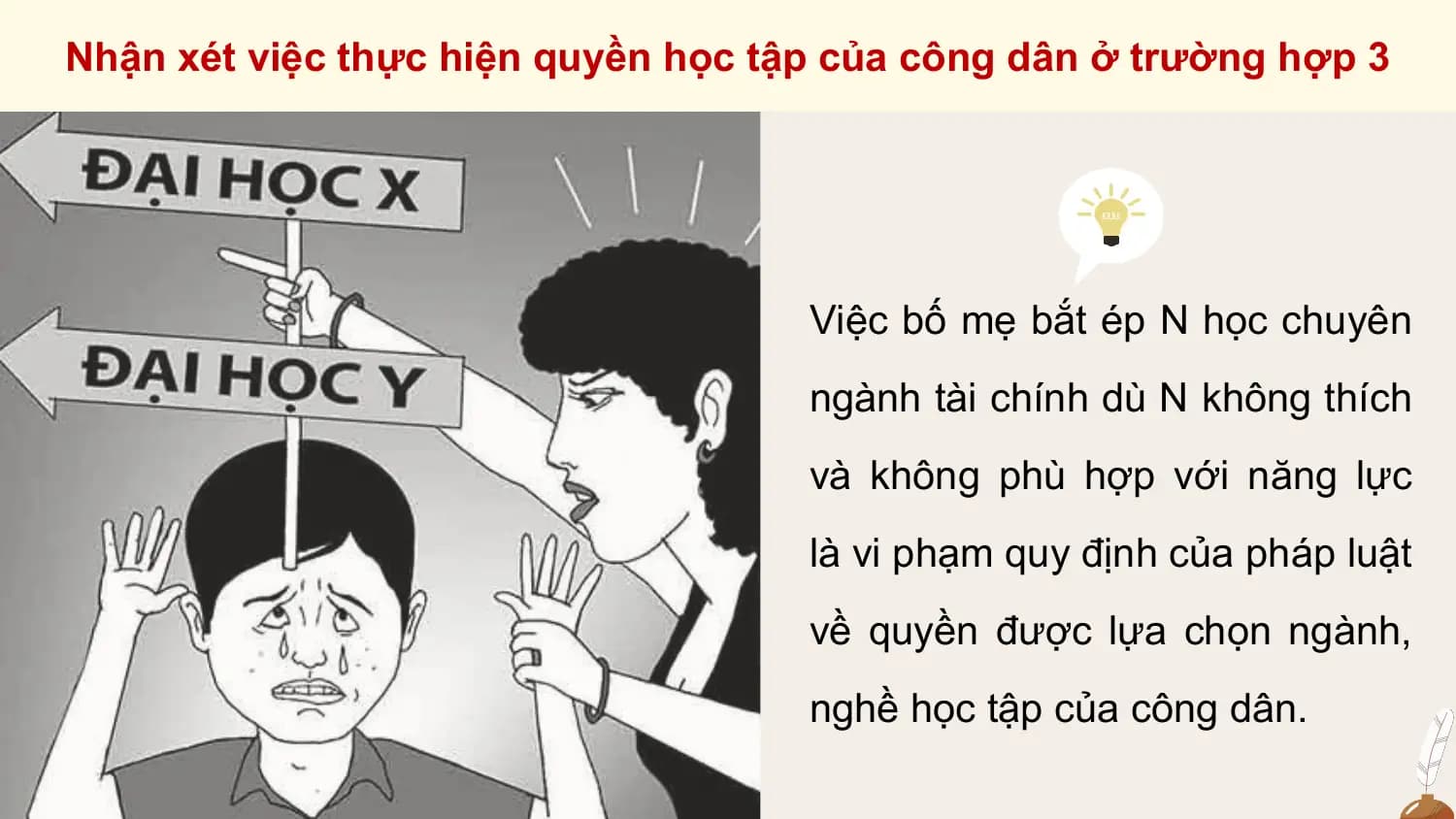 Nhận xét việc thực hiện quyền học tập của công dân ở trường hợp 3

 Việc bố mẹ bắt ép N học chuyên
 ngành tài chính dù N không thích
 và không phù hợp với năng lực
 là vi phạm quy định của pháp luật
 về quyền được lựa chọn ngành,
 nghề học tập của công dân.