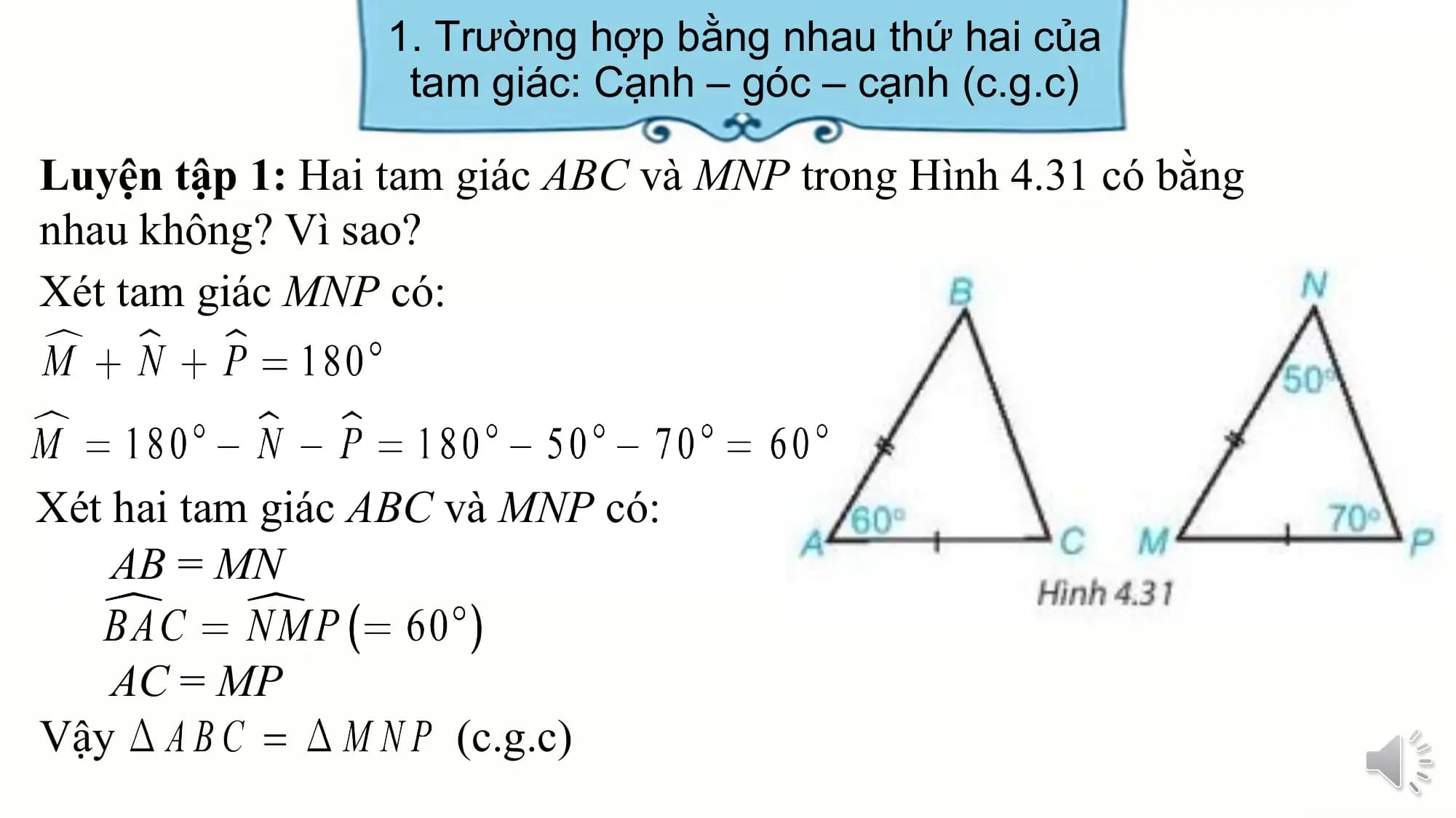 1. Trường hợp bằng nhau thứ hai của
 tam giác: Cạnh – góc – cạnh (c.g.c)

Luyện tập 1: Hai tam giác ABC và MNP trong Hình 4.31 có bằng
nhau không? Vì sao?
Xét tam giác MNP có:

Xét hai tam giác ABC và MNP có:
 AB = MN

 AC = MP
Vậy (c.g.c)