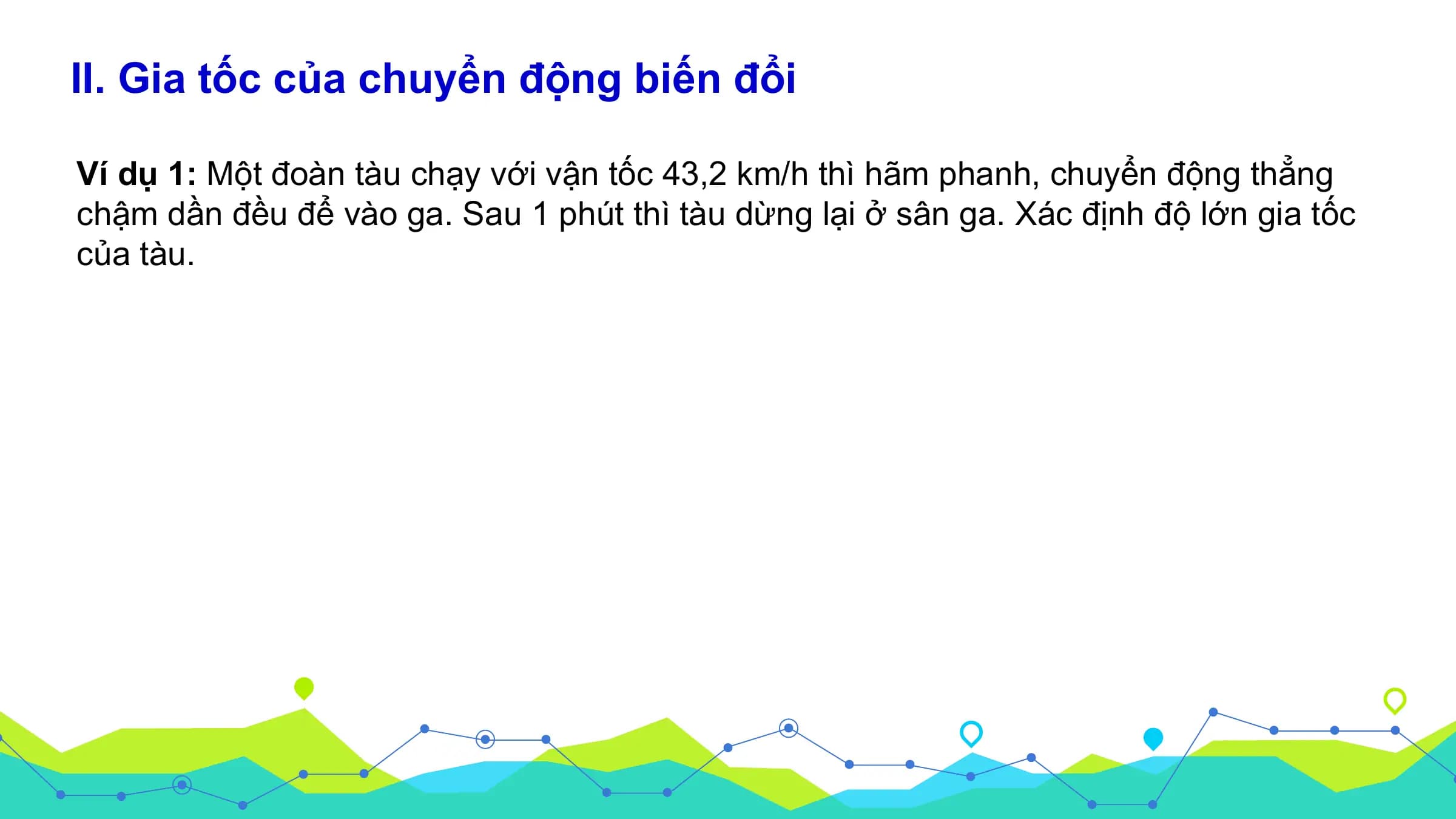 II. Gia tốc của chuyển động biến đổi

Ví dụ 1: Một đoàn tàu chạy với vận tốc 43,2 km/h thì hãm phanh, chuyển động thẳng
chậm dần đều để vào ga. Sau 1 phút thì tàu dừng lại ở sân ga. Xác định độ lớn gia tốc
của tàu.