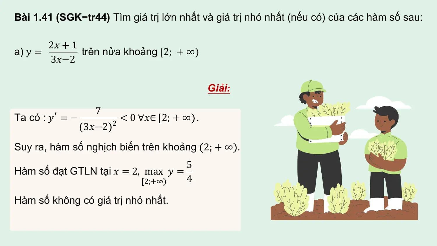 Bài 1.41 (SGK−tr44) Tìm giá trị lớn nhất và giá trị nhỏ nhất (nếu có) của các hàm số sau:

 2𝑥 + 1
a) 𝑦 = trên nửa khoảng [2; + ∞)
 3𝑥−2

 Giải:

 7
Ta có : 𝑦 ′ = − 2
 < 0 ∀𝑥∈ 2; + ∞ .
 3𝑥−2
Suy ra, hàm số nghịch biến trên khoảng 2; + ∞ .
 5
Hàm số đạt GTLN tại 𝑥 = 2, max 𝑦 =
 2;+∞ 4

Hàm số không có giá trị nhỏ nhất.