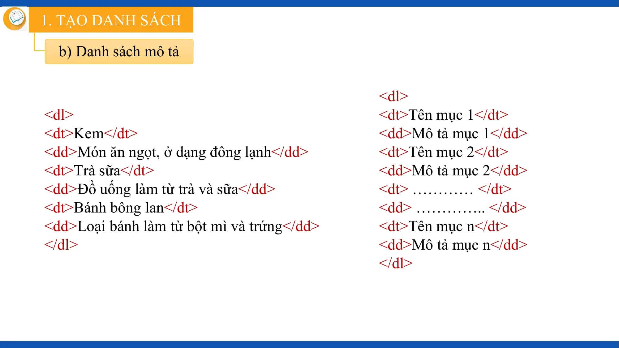 1. TẠO DANH SÁCH

 b) Danh sách mô tả

 <dl>
<dl> <dt>Tên mục 1</dt>
<dt>Kem</dt> <dd>Mô tả mục 1</dd>
<dd>Món ăn ngọt, ở dạng đông lạnh</dd> <dt>Tên mục 2</dt>
<dt>Trà sữa</dt> <dd>Mô tả mục 2</dd>
<dd>Đồ uống làm từ trà và sữa</dd> <dt> ………… </dt>
<dt>Bánh bông lan</dt> <dd> ………….. </dd>
<dd>Loại bánh làm từ bột mì và trứng</dd> <dt>Tên mục n</dt>
</dl> <dd>Mô tả mục n</dd>
 </dl>
