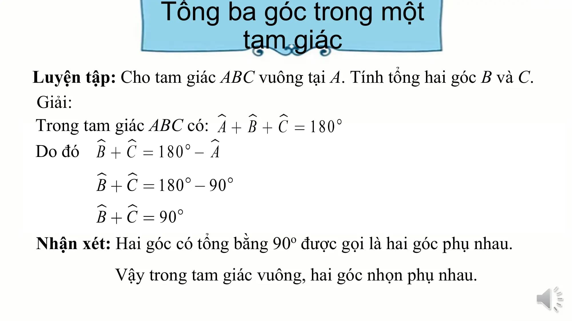 Tổng ba góc trong một
 tam giác
Luyện tập: Cho tam giác ABC vuông tại A. Tính tổng hai góc B và C.
Giải:
Trong tam giác ABC có:
Do đó

Nhận xét: Hai góc có tổng bằng 90o được gọi là hai góc phụ nhau.
 Vậy trong tam giác vuông, hai góc nhọn phụ nhau.