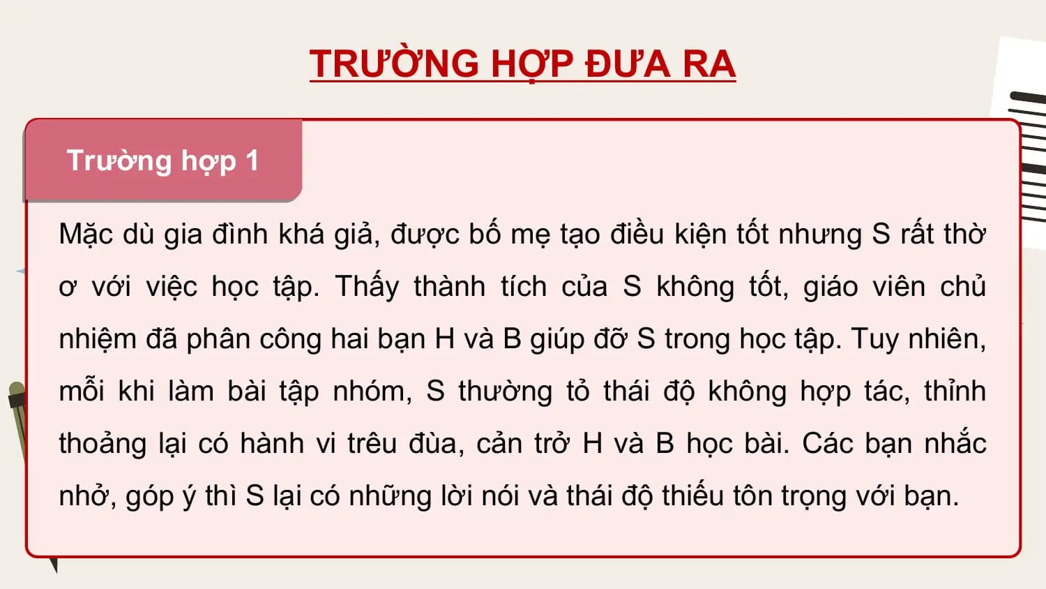TRƯỜNG HỢP ĐƯA RA

Trường hợp 1

Mặc dù gia đình khá giả, được bố mẹ tạo điều kiện tốt nhưng S rất thờ
ơ với việc học tập. Thấy thành tích của S không tốt, giáo viên chủ
nhiệm đã phân công hai bạn H và B giúp đỡ S trong học tập. Tuy nhiên,
mỗi khi làm bài tập nhóm, S thường tỏ thái độ không hợp tác, thỉnh
thoảng lại có hành vi trêu đùa, cản trở H và B học bài. Các bạn nhắc
nhở, góp ý thì S lại có những lời nói và thái độ thiếu tôn trọng với bạn.