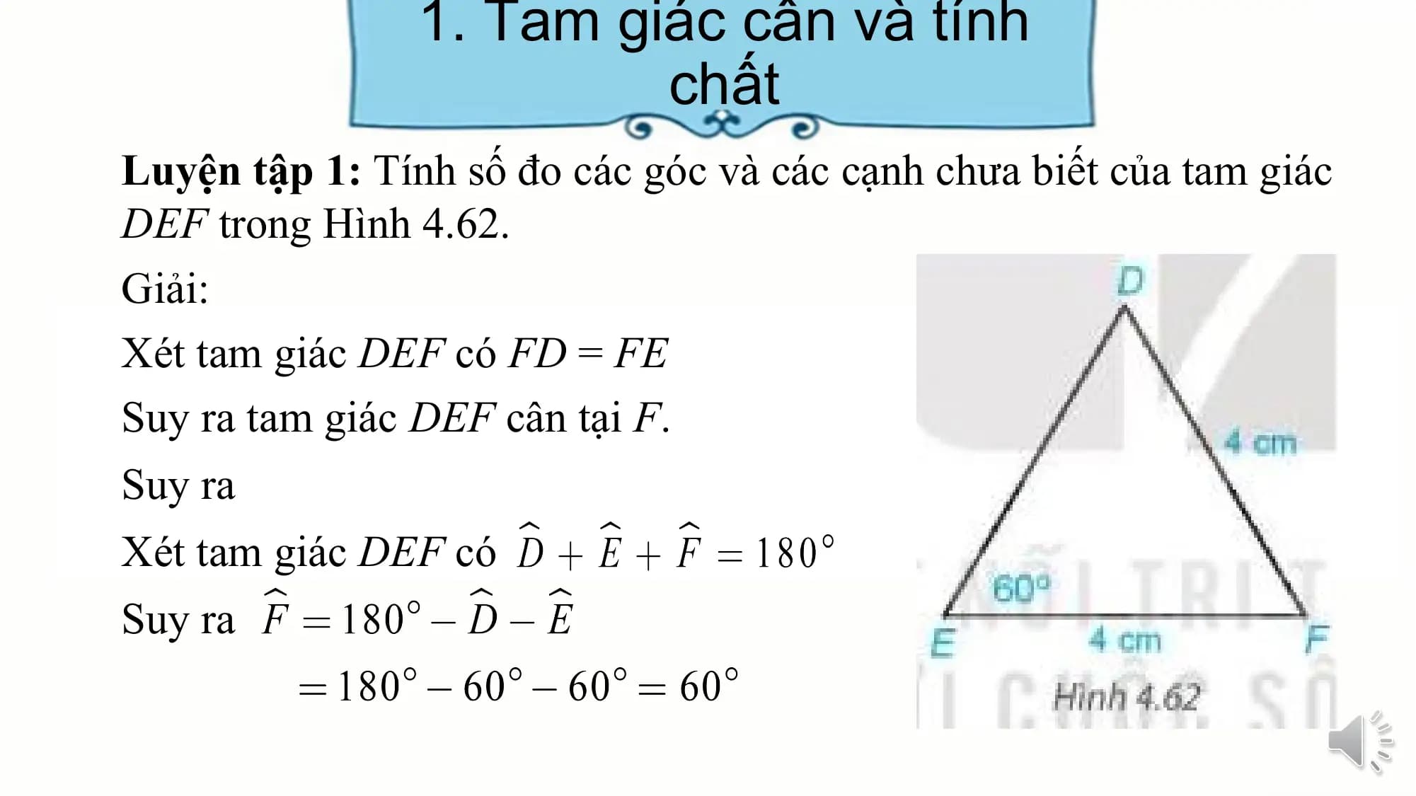 1. Tam giác cân và tính
 chất
Luyện tập 1: Tính số đo các góc và các cạnh chưa biết của tam giác
DEF trong Hình 4.62.
Giải:
Xét tam giác DEF có FD = FE
Suy ra tam giác DEF cân tại F.
Suy ra
Xét tam giác DEF có
Suy ra