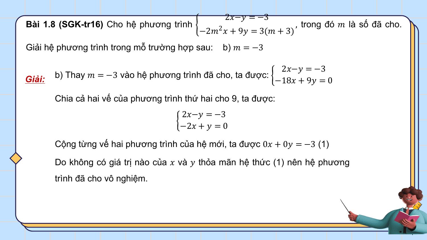 2?−? = −3
Bài 1.8 (SGK-tr16) Cho hệ phương trình , trong đó ? là số đã cho.
 −2?2 ? + 9? = 3(? + 3)
Giải hệ phương trình trong mỗ trường hợp sau: b) ? = −3

 2?−? = −3
Giải: b) Thay ? = −3 vào hệ phương trình đã cho, ta được:
 −18? + 9? = 0

 Chia cả hai vế của phương trình thứ hai cho 9, ta được:
 2?−? = −3
 −2? + ? = 0

 Cộng từng vế hai phương trình của hệ mới, ta được 0? + 0? = −3 (1)

 Do không có giá trị nào của ? và ? thỏa mãn hệ thức (1) nên hệ phương
 trình đã cho vô nghiệm.