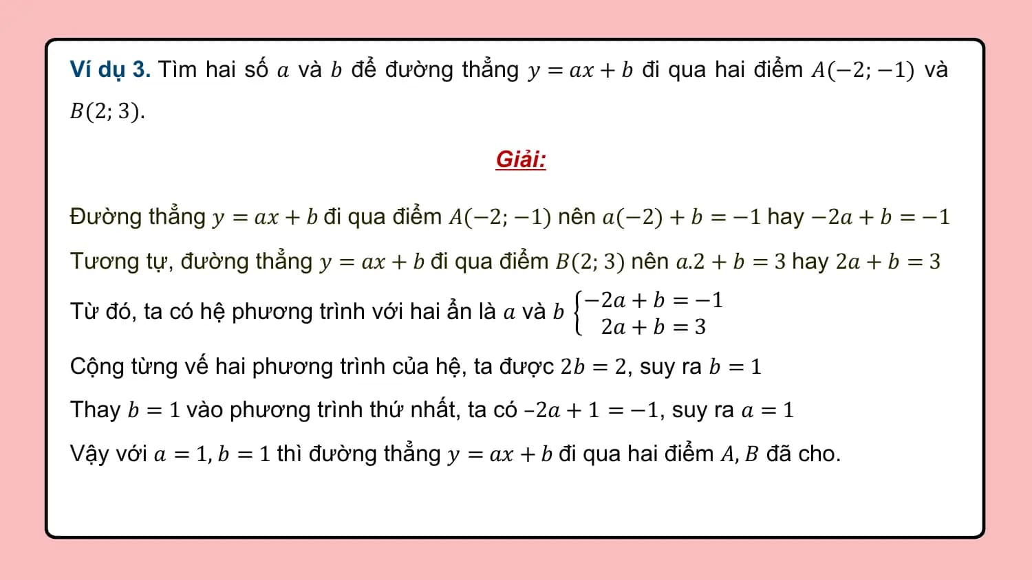 Ví dụ 3. Tìm hai số 𝑎 và 𝑏 để đường thẳng 𝑦 = 𝑎𝑥 + 𝑏 đi qua hai điểm 𝐴(−2; −1) và
𝐵(2; 3).

 Giải:

Đường thẳng 𝑦 = 𝑎𝑥 + 𝑏 đi qua điểm 𝐴(−2; −1) nên 𝑎(−2) + 𝑏 = −1 hay −2𝑎 + 𝑏 = −1
Tương tự, đường thẳng 𝑦 = 𝑎𝑥 + 𝑏 đi qua điểm 𝐵(2; 3) nên 𝑎.2 + 𝑏 = 3 hay 2𝑎 + 𝑏 = 3
 −2𝑎 + 𝑏 = −1
Từ đó, ta có hệ phương trình với hai ẩn là 𝑎 và 𝑏
 2𝑎 + 𝑏 = 3
Cộng từng vế hai phương trình của hệ, ta được 2𝑏 = 2, suy ra 𝑏 = 1
Thay 𝑏 = 1 vào phương trình thứ nhất, ta có –2𝑎 + 1 = −1, suy ra 𝑎 = 1
Vậy với 𝑎 = 1, 𝑏 = 1 thì đường thẳng 𝑦 = 𝑎𝑥 + 𝑏 đi qua hai điểm 𝐴, 𝐵 đã cho.