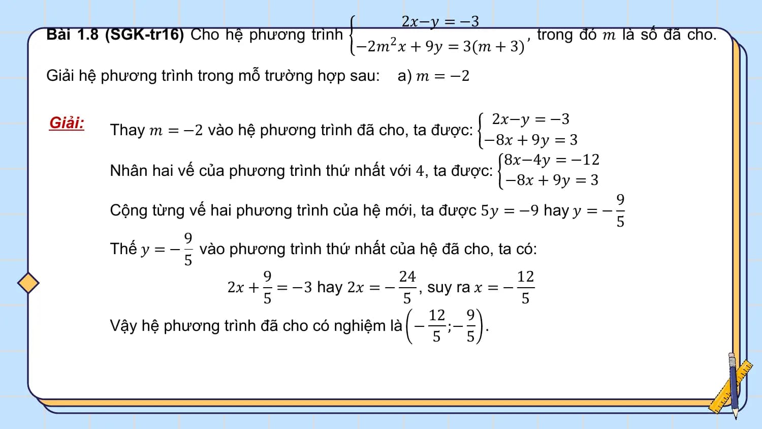 2𝑥−𝑦 = −3
Bài 1.8 (SGK-tr16) Cho hệ phương trình , trong đó 𝑚 là số đã cho.
 −2𝑚2 𝑥 + 9𝑦 = 3(𝑚 + 3)
Giải hệ phương trình trong mỗ trường hợp sau: a) 𝑚 = −2

Giải: 2𝑥−𝑦 = −3
 Thay 𝑚 = −2 vào hệ phương trình đã cho, ta được:
 −8𝑥 + 9𝑦 = 3
 8𝑥−4𝑦 = −12
 Nhân hai vế của phương trình thứ nhất với 4, ta được:
 −8𝑥 + 9𝑦 = 3
 9
 Cộng từng vế hai phương trình của hệ mới, ta được 5𝑦 = −9 hay 𝑦 = −
 5
 9
 Thế 𝑦 = − vào phương trình thứ nhất của hệ đã cho, ta có:
 5
 9 24 12
 2𝑥 + = −3 hay 2𝑥 = − , suy ra 𝑥 = −
 5 5 5
 12 9
 Vậy hệ phương trình đã cho có nghiệm là − ;− .
 5 5