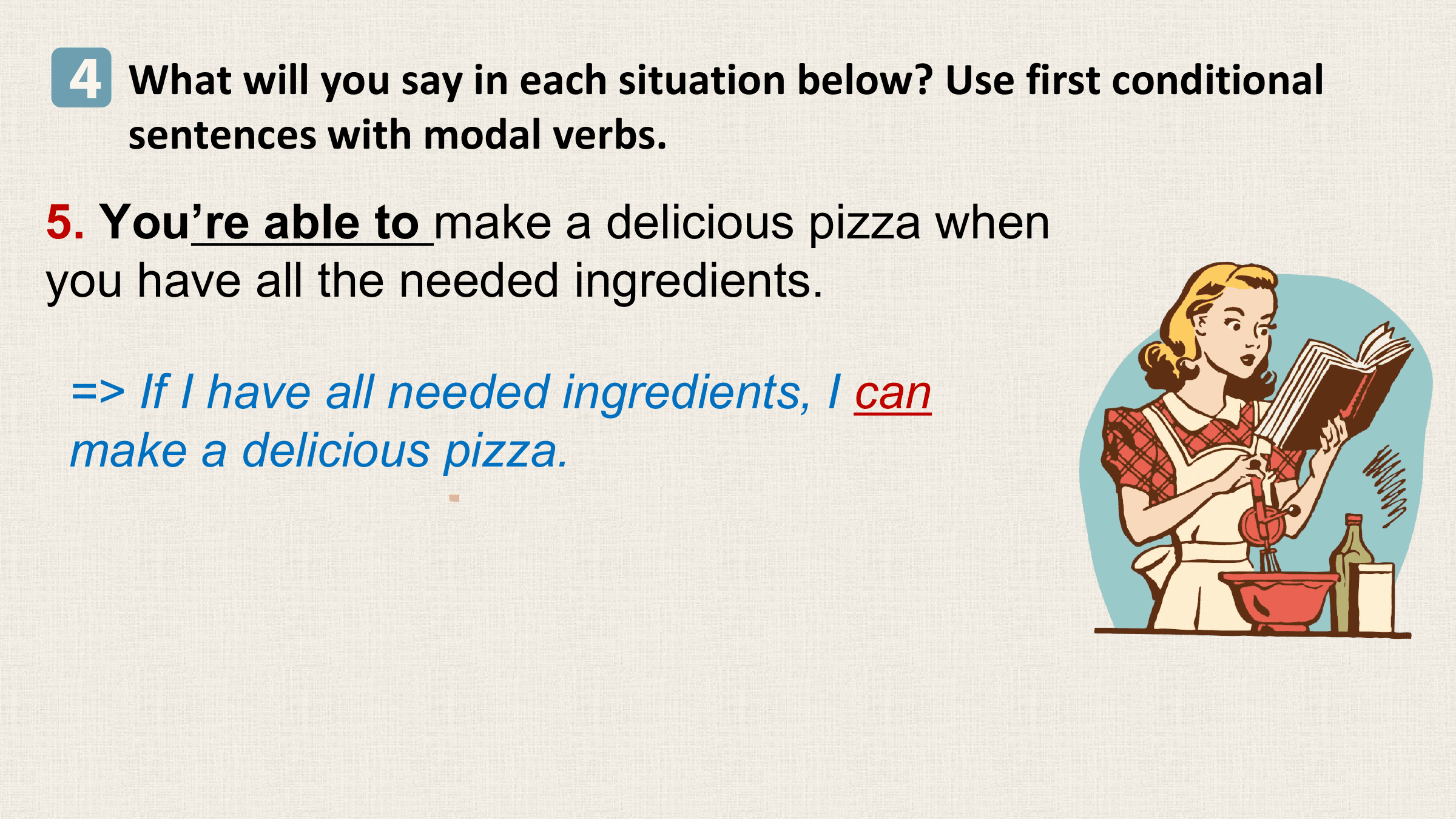 4 What will you say in each situation below? Use first conditional
 sentences with modal verbs.
5. You’re able to make a delicious pizza when
you have all the needed ingredients.

 => If I have all needed ingredients, I can
 make a delicious pizza.