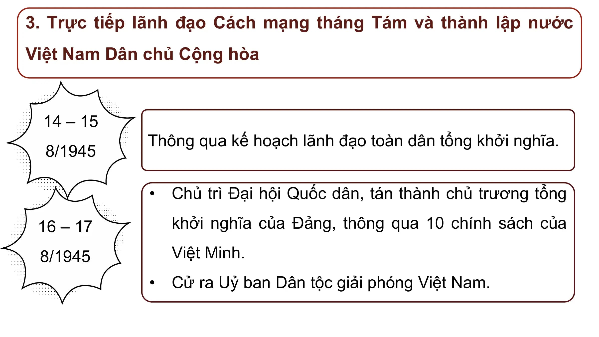3. Trực tiếp lãnh đạo Cách mạng tháng Tám và thành lập nước
Việt Nam Dân chủ Cộng hòa

 14 – 15
 Thông qua kế hoạch lãnh đạo toàn dân tổng khởi nghĩa.
 8/1945

 • Chủ trì Đại hội Quốc dân, tán thành chủ trương tổng

 16 – 17 khởi nghĩa của Đảng, thông qua 10 chính sách của

 8/1945 Việt Minh.
 • Cử ra Uỷ ban Dân tộc giải phóng Việt Nam.