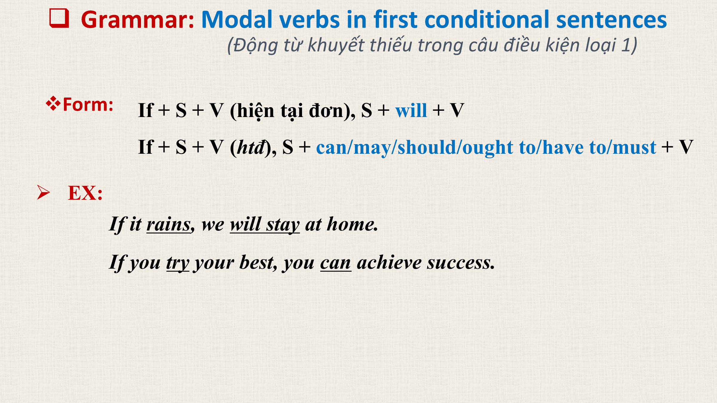 q Grammar: Modal verbs in first conditional sentences
 (Động từ khuyết thiếu trong câu điều kiện loại 1)

vForm: If + S + V (hiện tại đơn), S + will + V
 If + S + V (htđ), S + can/may/should/ought to/have to/must + V

Ø EX:
 If it rains, we will stay at home.
 If you try your best, you can achieve success.