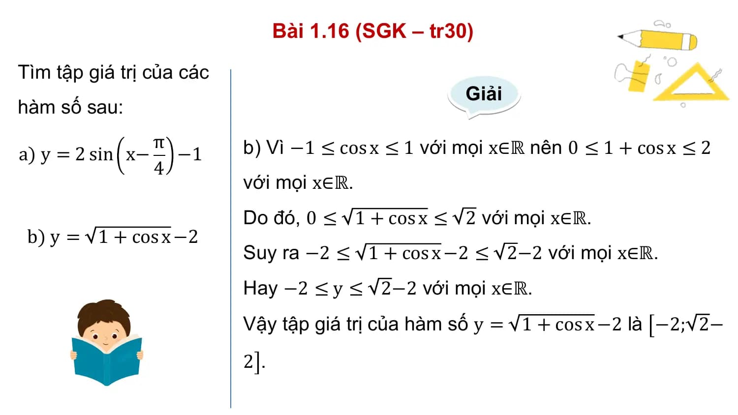 Bài 1.16 (SGK – tr30)
Tìm tập giá trị của các
 Giải
hàm số sau:
 π b) Vì −1 ≤ cos x ≤ 1 với mọi x∈ℝ nên 0 ≤ 1 + cos x ≤ 2
a) y = 2 sin x− −1
 4
 với mọi x∈ℝ.
 Do đó, 0 ≤ 1 + cos x ≤ 2 với mọi x∈ℝ.
 b) y = 1 + cos x −2
 Suy ra −2 ≤ 1 + cos x −2 ≤ 2−2 với mọi x∈ℝ.
 Hay −2 ≤ y ≤ 2−2 với mọi x∈ℝ.
 Vậy tập giá trị của hàm số y = 1 + cos x −2 là −2; 2−
 2.