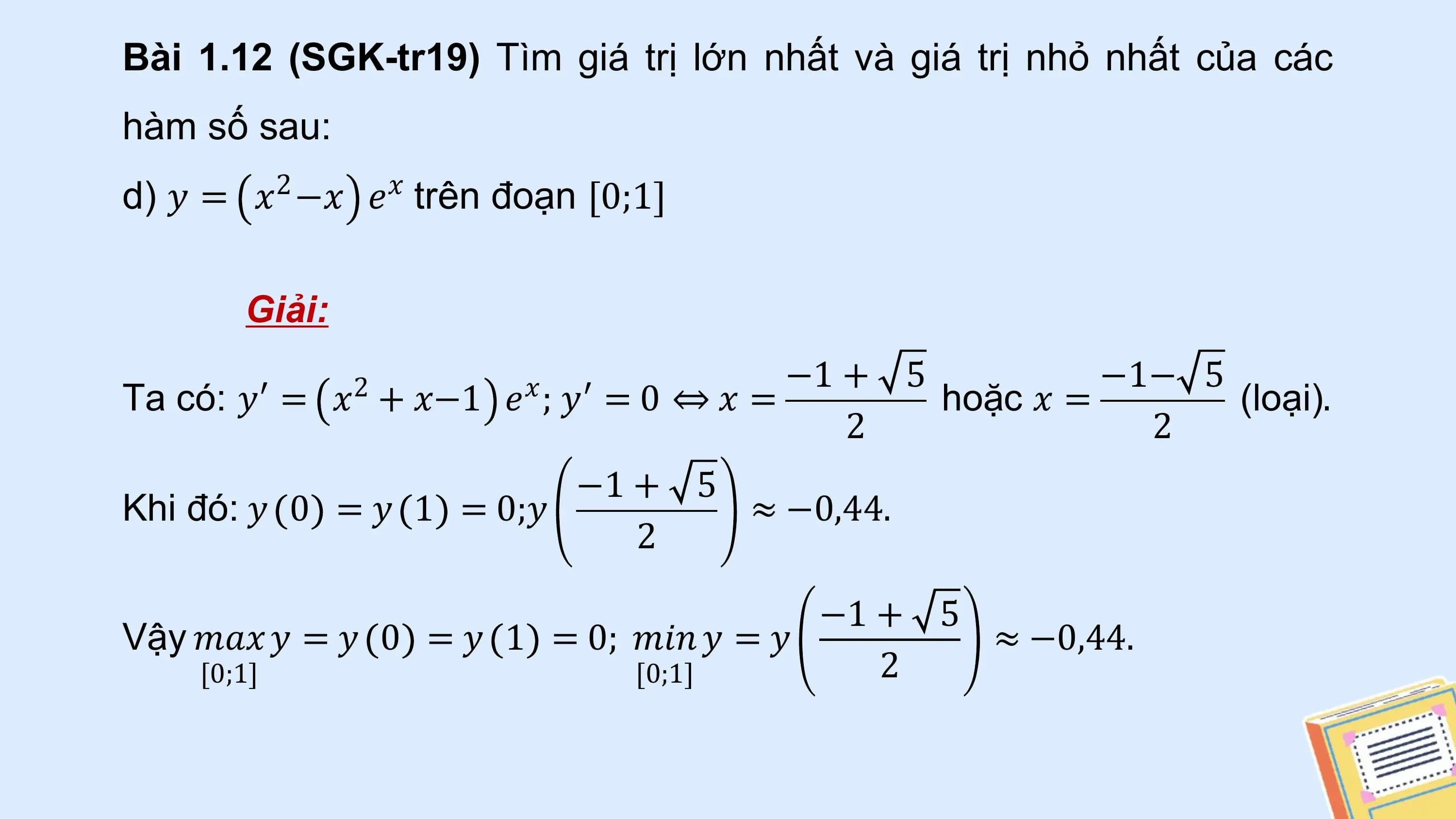 Bài 1.12 (SGK-tr19) Tìm giá trị lớn nhất và giá trị nhỏ nhất của các
hàm số sau:
d) 𝑦 = 𝑥2 −𝑥 𝑒𝑥 trên đoạn [0;1]

 Giải:
 −1 + 5 −1− 5
Ta có: 𝑦′ = 𝑥2 + 𝑥−1 𝑒 ; 𝑦′ = 0 ⇔ 𝑥 =
 𝑥 hoặc 𝑥 = (loại).
 2 2
 −1 + 5
Khi đó: 𝑦 0 = 𝑦 1 = 0;𝑦 ≈ −0,44.
 2

 −1 + 5
Vậy 𝑚𝑎𝑥 𝑦 = 𝑦 0 = 𝑦 1 = 0; 𝑚𝑖𝑛 𝑦 = 𝑦 ≈ −0,44.
 [0;1] [0;1] 2