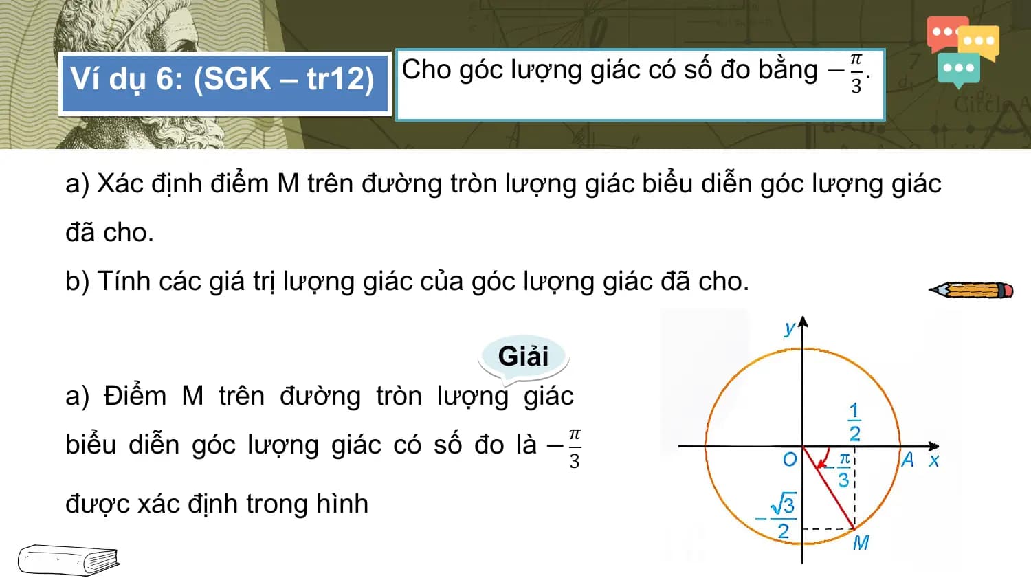 𝜋
Ví dụ 6: (SGK – tr12) Cho góc lượng giác có số đo bằng − 3 .

a) Xác định điểm M trên đường tròn lượng giác biểu diễn góc lượng giác
đã cho.
b) Tính các giá trị lượng giác của góc lượng giác đã cho.

 Giải
a) Điểm M trên đường tròn lượng giác
 𝜋
biểu diễn góc lượng giác có số đo là −
 3

được xác định trong hình