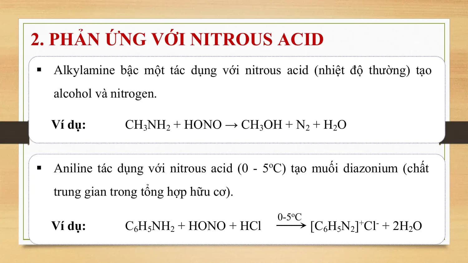 2. PHẢN ỨNG VỚI NITROUS ACID
§ Alkylamine bậc một tác dụng với nitrous acid (nhiệt độ thường) tạo
 alcohol và nitrogen.

 Ví dụ: CH3NH2 + HONO → CH3OH + N2 + H2O

§ Aniline tác dụng với nitrous acid (0 - 5oC) tạo muối diazonium (chất
 trung gian trong tổng hợp hữu cơ).
 0-5oC
 Ví dụ: C6H5NH2 + HONO + HCl [C6H5N2]+Cl- + 2H2O