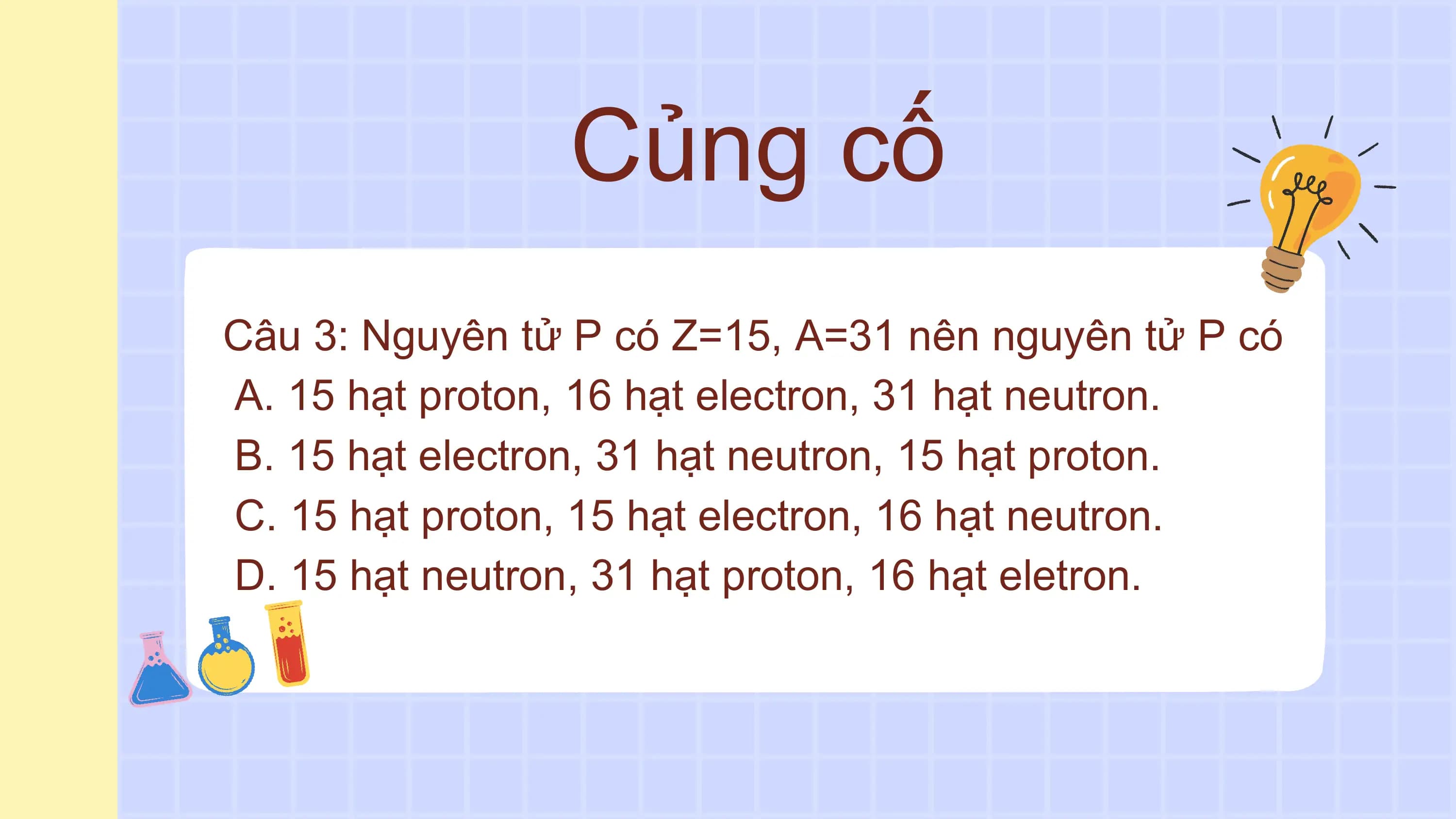 Củng cố
Câu 3: Nguyên tử P có Z=15, A=31 nên nguyên tử P có
A. 15 hạt proton, 16 hạt electron, 31 hạt neutron.
B. 15 hạt electron, 31 hạt neutron, 15 hạt proton.
C. 15 hạt proton, 15 hạt electron, 16 hạt neutron.
D. 15 hạt neutron, 31 hạt proton, 16 hạt eletron.