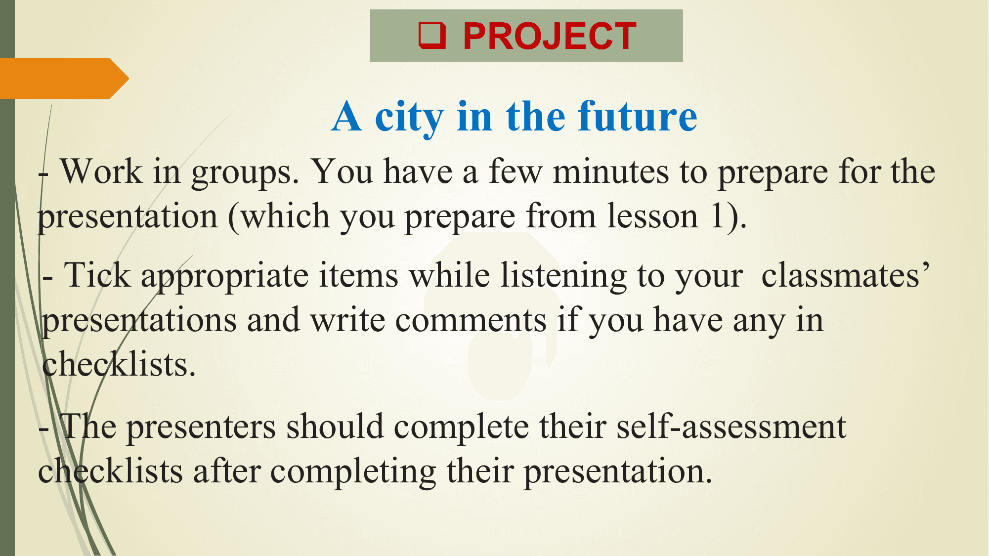 q PROJECT

 A city in the future
- Work in groups. You have a few minutes to prepare for the
presentation (which you prepare from lesson 1).
- Tick appropriate items while listening to your classmates’
presentations and write comments if you have any in
checklists.
- The presenters should complete their self-assessment
checklists after completing their presentation.