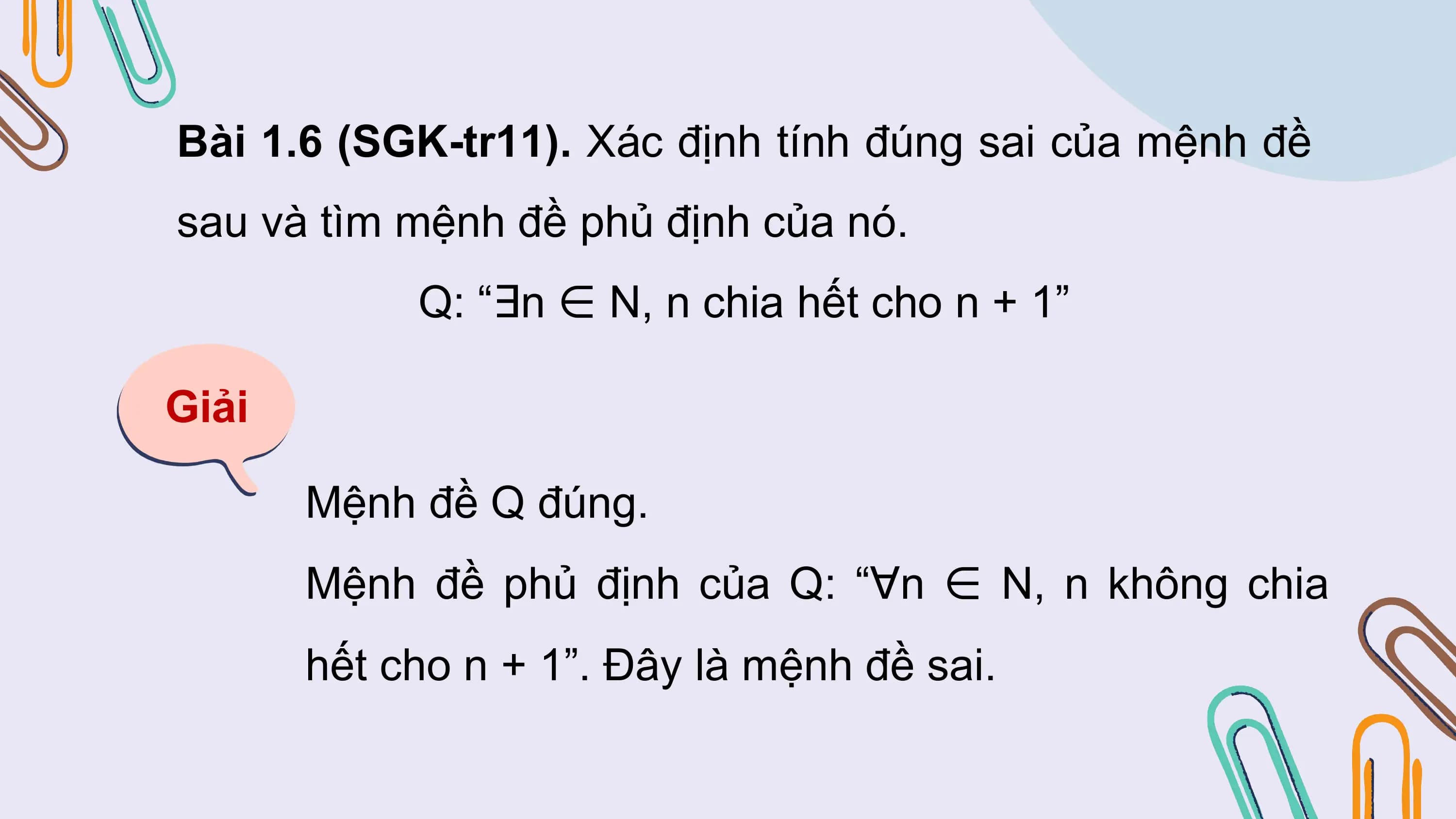 Bài 1.6 (SGK-tr11). Xác định tính đúng sai của mệnh đề
sau và tìm mệnh đề phủ định của nó.
 Q: “∃n ∈ N, n chia hết cho n + 1”

Giải

 Mệnh đề Q đúng.
 Mệnh đề phủ định của Q: “∀n ∈ N, n không chia
 hết cho n + 1”. Đây là mệnh đề sai.