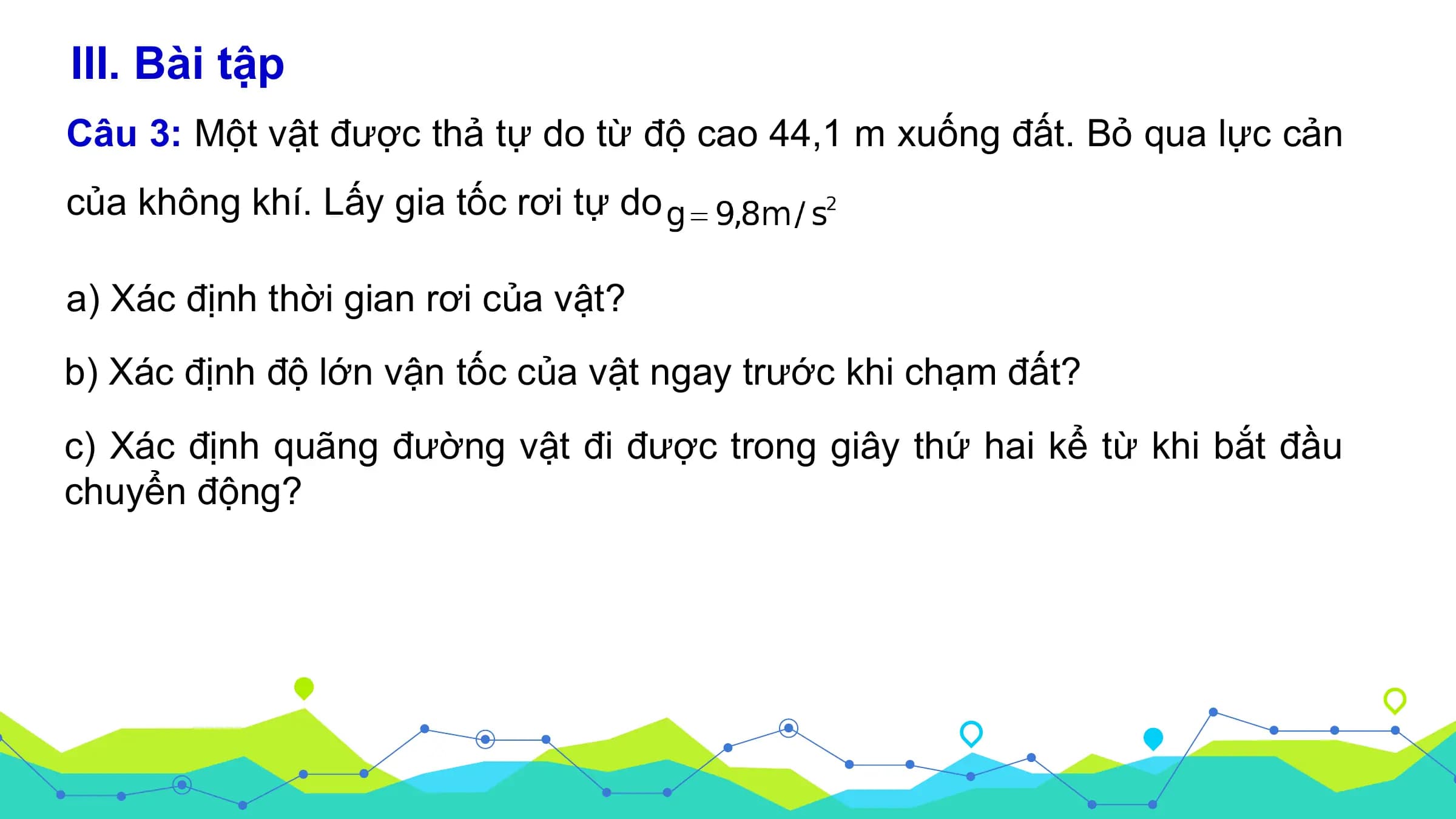 III. Bài tập
Câu 3: Một vật được thả tự do từ độ cao 44,1 m xuống đất. Bỏ qua lực cản
của không khí. Lấy gia tốc rơi tự do

a) Xác định thời gian rơi của vật?
b) Xác định độ lớn vận tốc của vật ngay trước khi chạm đất?
c) Xác định quãng đường vật đi được trong giây thứ hai kể từ khi bắt đầu
chuyển động?